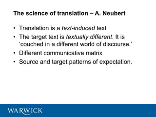 The science of translation – A. Neubert
• Translation is a text-induced text
• The target text is textually different. It is
‘couched in a different world of discourse.’
• Different communicative matrix
• Source and target patterns of expectation.
 
