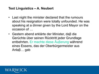 Text Linguistics – A. Neubert
• Last night the minister declared that the rumours
about his resignation were totally unfounded. He was
speaking at a dinner given by the Lord Mayor on the
occasion of …
• Gestern abend erklärte der Minister, daβ die
Gerüchte über seinen Rücktritt jeder Grundlage
entbehrten. Er machte diese Äuβerung während
eines Essens, das der Oberbürgermeister aus
Anlaβ… gab
 