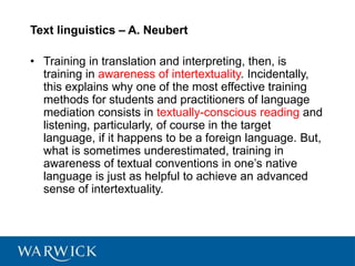 Text linguistics – A. Neubert
• Training in translation and interpreting, then, is
training in awareness of intertextuality. Incidentally,
this explains why one of the most effective training
methods for students and practitioners of language
mediation consists in textually-conscious reading and
listening, particularly, of course in the target
language, if it happens to be a foreign language. But,
what is sometimes underestimated, training in
awareness of textual conventions in one’s native
language is just as helpful to achieve an advanced
sense of intertextuality.
 