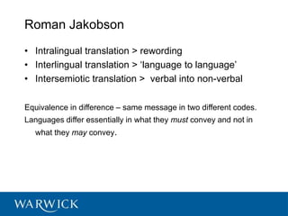 Roman Jakobson
• Intralingual translation > rewording
• Interlingual translation > ‘language to language’
• Intersemiotic translation > verbal into non-verbal
Equivalence in difference – same message in two different codes.
Languages differ essentially in what they must convey and not in
what they may convey.
 
