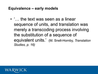 Equivalence – early models
• ‘… the text was seen as a linear
sequence of units, and translation was
merely a transcoding process involving
the substitution of a sequence of
equivalent units.’ (M. Snell-Hornby, Translation
Studies, p. 16)
 