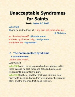 Unacceptable Syndromes
for Saints
Text: Luke 9:23-62
Luke 9:23
23And he said to them all, If any man will come after me,
-A Christian
let him deny himself, -Abandonment
and take up his cross daily, -Assignment
and follow me. -Agreement
I. The Commonplace Syndrome
A.Abandonment
…let him deny himself…
Luke 9:28,32
Luke 9:28 And it came to pass about an eight days after
these sayings, he took Peter and John and James, and
went up into a mountain to pray.
Luke 9:32 But Peter and they that were with him were
heavy with sleep: and when they were awake, they saw his
glory, and the two men that stood with him.
 