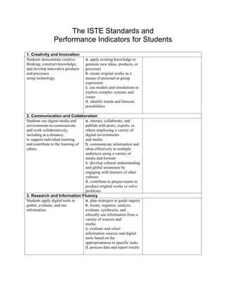 The ISTE Standards and
                Performance Indicators for Students
1. Creativity and Innovation
Students demonstrate creative      a. apply existing knowledge to
thinking, construct knowledge,     generate new ideas, products, or
and develop innovative products    processes
and processes                      b. create original works as a
using technology.                  means of personal or group
                                   expression
                                   c. use models and simulations to
                                   explore complex systems and
                                   issues
                                   d. identify trends and forecast
                                   possibilities

2. Communication and Collaboration
Students use digital media and    a. interact, collaborate, and
environments to communicate       publish with peers, experts, or
and work collaboratively,         others employing a variety of
including at a distance,          digital environments
to support individual learning    and media
and contribute to the learning of b. communicate information and
others.                           ideas effectively to multiple
                                  audiences using a variety of
                                  media and formats
                                  c. develop cultural understanding
                                  and global awareness by
                                  engaging with learners of other
                                  cultures
                                  d. contribute to project teams to
                                  produce original works or solve
                                  problems
3. Research and Information Fluency
Students apply digital tools to   a. plan strategies to guide inquiry
gather, evaluate, and use         b. locate, organize, analyze,
information.                      evaluate, synthesize, and
                                  ethically use information from a
                                  variety of sources and
                                  media
                                  c. evaluate and select
                                  information sources and digital
                                  tools based on the
                                  appropriateness to specific tasks
                                  d. process data and report results
 
