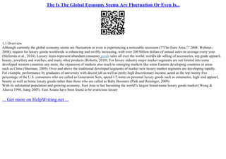 The Is The Global Economy Seems Are Fluctuation Or Even Is...
1.1 Overview
Although currently the global economy seems are fluctuation or even is experiencing a noticeable recession (??The Euro Area,?? 2008; Webster,
2008), request for luxury goods worldwide is enhancing and swiftly increasing, with over 200 billion dollars of annual sales on average every year.
(Mcferran et al., 2014). Luxury items represent abundant consumer goods sales all over the world; worldwide selling of accessories, top grade apparel,
beauty, jewellery and watches, and many other products (Roberts, 2010). For luxury industry major market segments are not limited into some
developed western countries any more, the expansion of markets also reach to emerging markets like some Eastern developing countries or areas
such as China (Sherman, 2009). Over and above the traditional developed segments of market new luxury market segments are developing rapidly.
For example, performance by graduates of university with decent job as well as pretty high discretionary income, acted as the top twenty five
percentage of the U.S. consumers who are called as Generation Xers, spend 1/3 more on personal luxury goods such as ornaments, high–end apparel,
beauty as well as home luxury goods rather than those who are called as Baby Boomers (Park and Reisinger, 2009).
With its substantial population and growing economy, East Asia is fast becoming the world?s largest brand–name luxury goods market (Wong &
Ahuvia 1998; Jiang 2005). East Asians have been found to be avaricious luxury
... Get more on HelpWriting.net ...
 