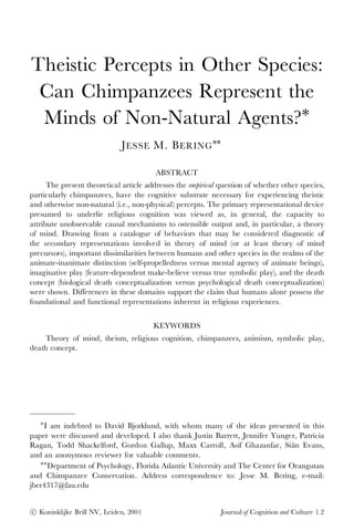 Theistic Percepts in Other Species:
 Can Chimpanzees Represent the
 Minds of Non-Natural Agents?¤
                             J ESSE M. B ERING ¤¤

                                         ABSTRACT
      The present theoretical article addresses the empirical question of whether other species,
particularly chimpanzees, have the cognitive substrate necessary for experiencing theistic
and otherwise non-natural (i.e., non-physical) percepts. The primary representational device
presumed to underlie religious cognition was viewed as, in general, the capacity to
attribute unobservable causal mechanisms to ostensible output and, in particular, a theory
of mind. Drawing from a catalogue of behaviors that may be considered diagnostic of
the secondary representations involved in theory of mind (or at least theory of mind
precursors), important dissimilarities between humans and other species in the realms of the
animate-inanimate distinction (self-propelledness versus mental agency of animate beings),
imaginative play (feature-dependent make-believe versus true symbolic play), and the death
concept (biological death conceptualization versus psychological death conceptualization)
were shown. Differences in these domains support the claim that humans alone possess the
foundational and functional representations inherent in religious experiences.


                                        KEYWORDS
     Theory of mind, theism, religious cognition, chimpanzees, animism, symbolic play,
death concept.




   ¤
    I am indebted to David Bjorklund, with whom many of the ideas presented in this
paper were discussed and developed. I also thank Justin Barrett, Jennifer Yunger, Patricia
Ragan, Todd Shackelford, Gordon Gallup, Maxx Carroll, Asif Ghazanfar, Siân Evans,
and an anonymous reviewer for valuable comments.
   ¤¤
      Department of Psychology, Florida Atlantic University and The Center for Orangutan
and Chimpanzee Conservation. Address correspondence to: Jesse M. Bering, e-mail:
jber4317@fau.edu


c
° Koninklijke Brill NV, Leiden, 2001                          Journal of Cognition and Culture 1.2
 