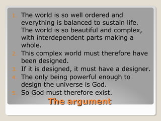 The argumentThe argument
1. The world is so well ordered and
everything is balanced to sustain life.
The world is so beautiful and complex,
with interdependent parts making a
whole.
2. This complex world must therefore have
been designed.
3. If it is designed, it must have a designer.
4. The only being powerful enough to
design the universe is God.
5. So God must therefore exist.
 