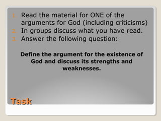 TaskTask
1. Read the material for ONE of the
arguments for God (including criticisms)
2. In groups discuss what you have read.
3. Answer the following question:
Define the argument for the existence of
God and discuss its strengths and
weaknesses.
 