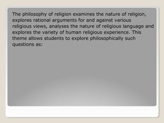 The philosophy of religion examines the nature of religion,
explores rational arguments for and against various
religious views, analyses the nature of religious language and
explores the variety of human religious experience. This
theme allows students to explore philosophically such
questions as:
 