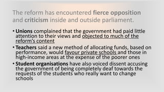 The reform has encountered fierce opposition
and criticism inside and outside parliament.
• Unions complained that the government had paid little
attention to their views and objected to much of the
reform’s content
• Teachers said a new method of allocating funds, based on
performance, would favour private schools and those in
high-income areas at the expense of the poorer ones
• Student organisations have also voiced dissent accusing
the government of being completely deaf towards the
requests of the students who really want to change
schools
 