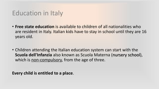 Education in Italy
• Free state education is available to children of all nationalities who
are resident in Italy. Italian kids have to stay in school until they are 16
years old.
• Children attending the Italian education system can start with the
Scuola dell'Infanzia also known as Scuola Materna (nursery school),
which is non-compulsory, from the age of three.
Every child is entitled to a place.
 