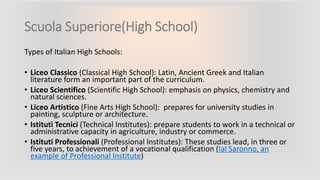 Scuola Superiore(High School)
Types of Italian High Schools:
• Liceo Classico (Classical High School): Latin, Ancient Greek and Italian
literature form an important part of the curriculum.
• Liceo Scientifico (Scientific High School): emphasis on physics, chemistry and
natural sciences.
• Liceo Artistico (Fine Arts High School): prepares for university studies in
painting, sculpture or architecture.
• Istituti Tecnici (Technical Institutes): prepare students to work in a technical or
administrative capacity in agriculture, industry or commerce.
• Istituti Professionali (Professional Institutes): These studies lead, in three or
five years, to achievement of a vocational qualification (Ial Saronno, an
example of Professional Institute)
 