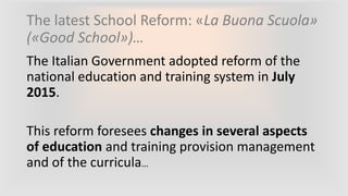 The latest School Reform: «La Buona Scuola»
(«Good School»)…
The Italian Government adopted reform of the
national education and training system in July
2015.
This reform foresees changes in several aspects
of education and training provision management
and of the curricula…
 