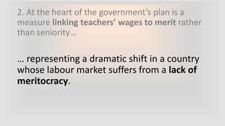 2. At the heart of the government’s plan is a
measure linking teachers’ wages to merit rather
than seniority…
… representing a dramatic shift in a country
whose labour market suffers from a lack of
meritocracy.
 