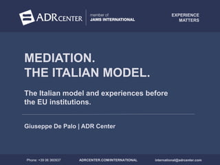 WWW.ADRCENTER.COM/INTERNATIONAL
The Italian model and experiences before
the EU institutions.
MEDIATION.
THE ITALIAN MODEL.
Giuseppe De Palo | ADR Center
ADRCENTER.COM/INTERNATIONALPhone: +39 06 360937 international@adrcenter.com
EXPERIENCE
MATTERS
 