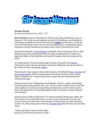 Sir Isaac Newton
Scientist and Mathematician, 1642 - 1727
Isaac Newton was born on December 25, 1642 (by the Julian calendar then in use; or
January 4, 1643 by the current Gregorian calendar) in Woolsthorpe, near Grantham in
Lincolnshire, England. He was born the same year Galileo died. Newton is clearly the
most influential scientist who ever lived. His accomplishments in mathematics, optics,
and physics laid the foundations for modern science and revolutionized the world.
Newton was educated at Trinity College, Cambridge where he lived from 1661 to 1696.
During this period he produced the bulk of his work on mathematics. In 1696 he was
appointed Master of the Royal Mint, and moved to London, where he resided until his
death.
As mathematician, Newton invented integral calculus, and jointly with Leibnitz,
differential calculus. He also calculated a formula for finding the velocity of sound in a
gas which was later corrected by Laplace.
Newton made a huge impact on theoretical astronomy. He defined the laws of motion and
universal gravitation which he used to predict precisely the motions of stars, and the
planets around the sun. Using his discoveries in optics Newton constructed the first
reflecting telescope.
Newton found science a hodgepodge of isolated facts and laws, capable of describing
some phenomena, but predicting only a few. He left it with a unified system of laws that
can be applied to an enormous range of physical phenomena, and that can be used to
make exact predications. Newton published his works in two books, namely "Opticks"
and "Principia."
Newton died in London on March 20, 1727 and was buried in Westminster Abbey, the
first scientist to be accorded this honor. A review of an encyclopedia of science will
reveal at least two to three times more references to Newton than any other individual
scientist. An 18th century poem written by Alexander Pope about Sir Isaac Newton states
it best:
“Nature and Nature's laws lay hid in night:
God said, Let Newton be! and all was light.”
 