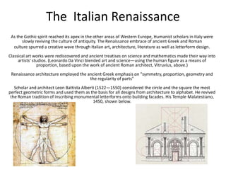 The Italian Renaissance
As the Gothic spirit reached its apex in the other areas of Western Europe, Humanist scholars in Italy were
slowly reviving the culture of antiquity. The Renaissance embrace of ancient Greek and Roman
culture spurred a creative wave through Italian art, architecture, literature as well as letterform design.
Classical art works were rediscovered and ancient treatises on science and mathematics made their way into
artists' studios. (Leonardo Da Vinci blended art and science—using the human figure as a means of
proportion, based upon the work of ancient Roman architect, Vitruvius, above.)
Renaissance architecture employed the ancient Greek emphasis on "symmetry, proportion, geometry and
the regularity of parts"
Scholar and architect Leon Battista Alberti (1522—1550) considered the circle and the square the most
perfect geometric forms and used them as the basis for all designs from architecture to alphabet. He revived
the Roman tradition of inscribing monumental letterforms onto building facades. His Temple Malatestiano,
1450, shown below.
 