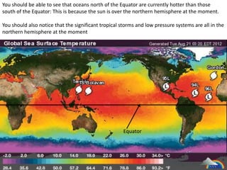 You should be able to see that oceans north of the Equator are currently hotter than those
south of the Equator: This is because the sun is over the northern hemisphere at the moment.

You should also notice that the significant tropical storms and low pressure systems are all in the
northern hemisphere at the moment




                                                      Equator
 