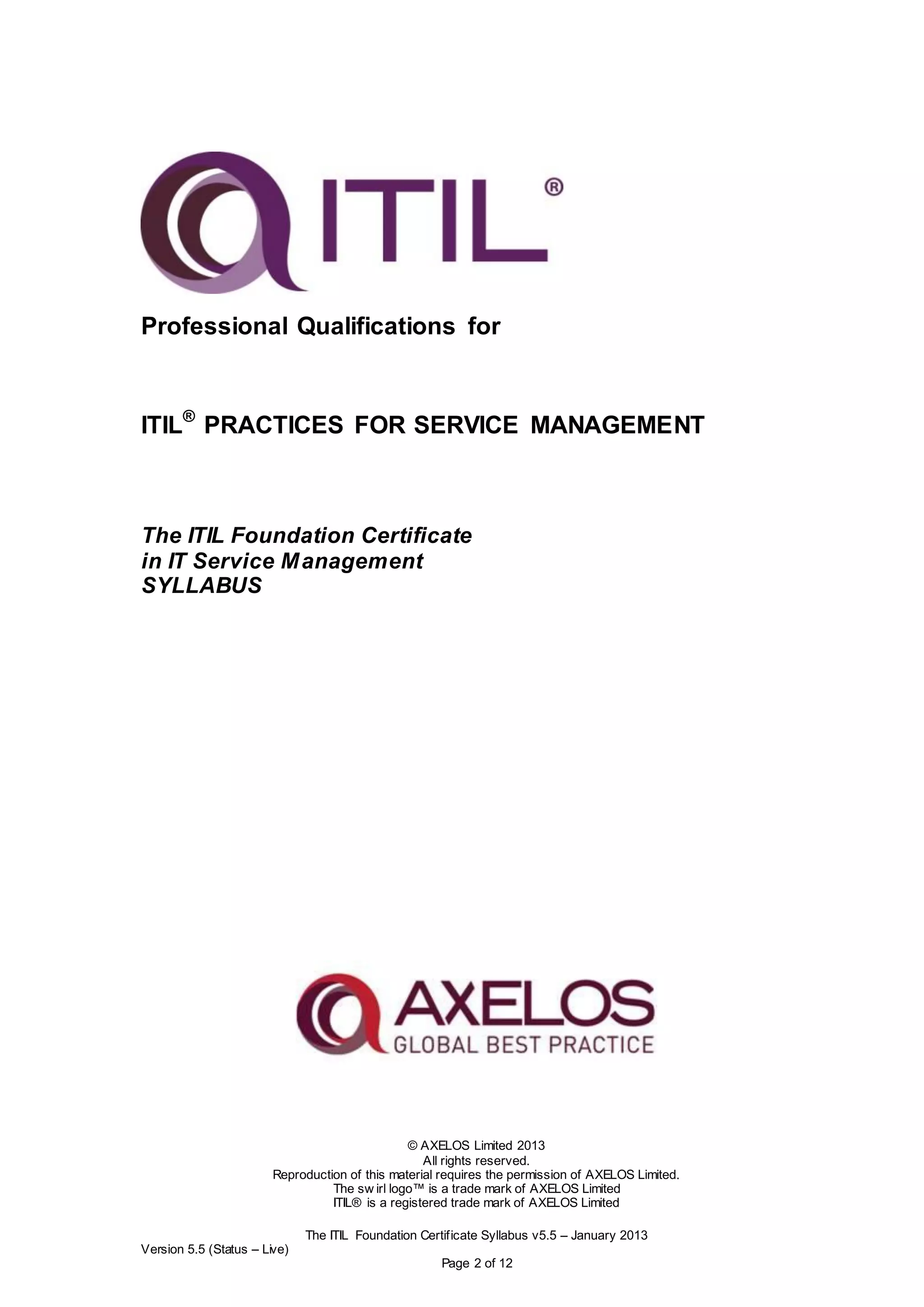 © AXELOS Limited 2013
All rights reserved.
Reproduction of this material requires the permission of AXELOS Limited.
The sw irl logo™ is a trade mark of AXELOS Limited
ITIL® is a registered trade mark of AXELOS Limited
The ITIL Foundation Certificate Syllabus v5.5 – January 2013
Version 5.5 (Status – Live)
Page 2 of 12
Professional Qualifications for
ITIL®
PRACTICES FOR SERVICE MANAGEMENT
The ITIL Foundation Certificate
in IT Service Management
SYLLABUS
 