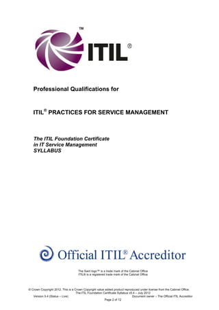 Professional Qualifications for


   ITIL® PRACTICES FOR SERVICE MANAGEMENT



   The ITIL Foundation Certificate
   in IT Service Management
   SYLLABUS




                                     The Swirl logo™ is a trade mark of the Cabinet Office
                                     ITIL® is a registered trade mark of the Cabinet Office




© Crown Copyright 2012. This is a Crown Copyright value added product reproduced under license from the Cabinet Office.
                                   The ITIL Foundation Certificate Syllabus v5.4 – July 2012
   Version 5.4 (Status – Live)                                                Document owner – The Official ITIL Accreditor
                                                        Page 2 of 12
 