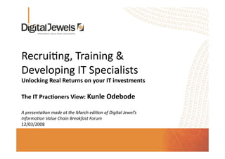 Recrui'ng, Training & 
Developing IT Specialists 
Unlocking Real Returns on your IT investments 

The IT Prac8oners View: Kunle Odebode 

A presenta*on made at the March edi*on of Digital Jewel’s 
Informa*on Value Chain Breakfast Forum 
12/03/2008  
 