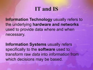 IT and IS
Information Technology usually refers to
the underlying hardware and networks
used to provide data where and when
necessary.
Information Systems usually refers
specifically to the software used to
transform raw data into information from
which decisions may be based.
 