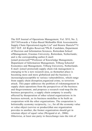 The IUP Journal of Operations Management, Vol. XVI, No. 2,
201736Towards a Value-Based Methodfor Risk Assessmentin
Supply Chain OperationsLingzhe Liu* and Hennie Daniels**©
2017 IUP. All Rights Reserved.*Ph.D. Candidate, Department
of Decision and Information Sciences, Rotterdam School
ofManagement, Erasmus University, Rotterdam, Netherlands;
and is the corresponding author.E-mail:
[email protected]**Professor of Knowledge Management,
Department of Information Management, Tilburg Schoolof
Economics and Management, Tilburg University, Netherlands.
E-mail: [email protected] supply chain risk management is
emerging to be a new research area, as themarket place is
becoming more and more globalized and the business is
increasinglysusceptible to various vulnerabilities, which range
from supply chain disruption,organized crime, to terrorists
attack. This paper addresses the problem of riskmanagement in
supply chain operations from the perspectives of the business
and thegovernment, and proposes a research road-map.On the
business perspective, a supply chain company is usually
affected by theoperation of other related organizations in its
business network, as its business modelhas to be built on
cooperation with the other organizations. The cooperation is
bolsteredby economy reciprocity, i.e., for all the economy value
or value object (service or product)that one organization
provides to another, the former organization should get in
returnan object of equal value (Weigand et al., 2006).
Otherwise, at least one party in theexchange runs the risk of
 