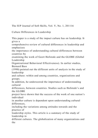 The IUP Journal of Soft Skills, Vol. V, No. 1, 201116
Culture Differences in Leadership
This paper is a study of the impact culture has on leadership. It
gives a
comprehensive review of cultural differences in leadership and
emphasizes
the importance of understanding cultural differences between
countries by
examining the work of Geert Hofstede and the GLOBE (Global
Leadership
Organizational Behavioral Effectiveness). In earlier studies,
Bernard Bass
(1990) pointed out the different units of analysis in the study of
leadership
and culture: within and among countries, organizations and
groups.
In addition, he underscored the importance of understanding
cultural
differences, between countries. Studies such as Hofstede’s and
the GLOBE
project have shown that the success of the work of one nation’s
individual
in another culture is dependent upon understanding cultural
differences,
including the variations among attitudes towards and the
practice of
leadership styles. This article is a summary of the study of
leadership in
different cultures. The globalization of many organizations and
the
 