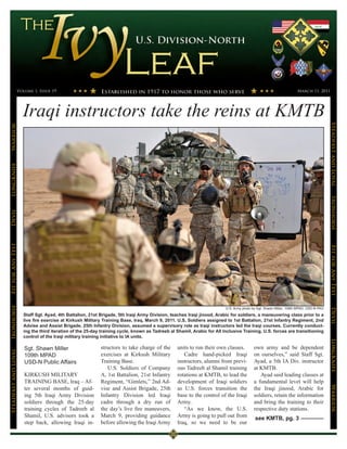 Volume 1, Issue 19                                                                                                                               March 11, 2011




                      Iraqi instructors take the reins at KMTB




                                                                                                                                                                                      Steadfast and Loyal
Warrior
LongKnife




                                                                                                                                                                                      Ironhorse
Devil
Fit for Any Test




                                                                                                                                                                                      Fit for Any Test
Ironhorse




                                                                                                                        U.S. Army photo by Sgt. Shawn Miller, 109th MPAD, USD-N PAO




                                                                                                                                                                                      Devil
                      Staff Sgt. Ayad, 4th Battalion, 21st Brigade, 5th Iraqi Army Division, teaches Iraqi jinood, Arabic for soldiers, a maneuvering class prior to a
                      live fire exercise at Kirkush Military Training Base, Iraq, March 9, 2011. U.S. Soldiers assigned to 1st Battalion, 21st Infantry Regiment, 2nd
                      Advise and Assist Brigade, 25th Infantry Division, assumed a supervisory role as Iraqi instructors led the Iraqi courses. Currently conduct-
                      ing the third iteration of the 25-day training cycle, known as Tadreeb al Shamil, Arabic for All Inclusive Training, U.S. forces are transitioning
                      control of the Iraqi military training initiative to IA units.
                                                                                                                                                                                      LongKnife


                      Sgt. Shawn Miller                    structors to take charge of the      units to run their own classes.         own army and be dependent
Steadfast and Loyal




                      109th MPAD                           exercises at Kirkush Military           Cadre hand-picked Iraqi              on ourselves,” said Staff Sgt.
                      USD-N Public Affairs                 Training Base.                       instructors, alumni from previ-         Ayad, a 5th IA Div. instructor
                                                              U.S. Soldiers of Company          ous Tadreeb al Shamil training          at KMTB.
                      KIRKUSH MILITARY                     A, 1st Battalion, 21st Infantry      rotations at KMTB, to lead the             Ayad said leading classes at
                      TRAINING BASE, Iraq – Af-            Regiment, “Gimlets,” 2nd Ad-         development of Iraqi soldiers           a fundamental level will help
                                                                                                                                                                                      Warrior




                      ter several months of guid-          vise and Assist Brigade, 25th        as U.S. forces transition the           the Iraqi jinood, Arabic for
                      ing 5th Iraqi Army Division          Infantry Division led Iraqi          base to the control of the Iraqi        soldiers, retain the information
                      soldiers through the 25-day          cadre through a dry run of           Army.                                   and bring the training to their
                      training cycles of Tadreeb al        the day’s live fire maneuvers,          “As we know, the U.S.                respective duty stations.
                      Shamil, U.S. advisors took a         March 9, providing guidance          Army is going to pull out from           see KMTB, pg. 3
                      step back, allowing Iraqi in-        before allowing the Iraqi Army       Iraq, so we need to be our
 