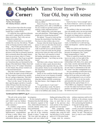 The Ivy Leaf                                                                                                                        March 11, 2011


                  Chaplain’s Tame Your Inner Two-
                  Corner:    Year Old, buy with sense
   Maj. Paul Foreman                               when they get a payment book about as                it now!
   Family Life Chaplain                            thick as a Bible.”                                       Each of us has a “never enough” activ-
   4th Infantry Division, USD-N                        Some of you say, “But you’re only                ity, food or behavior—and we are ready to
                                                   talking about a $15-, $20- or $30,000 car.           throw a grown-up tantrum when we don’t
       Did you know that when the average          No one would ever get that careless about            get it.
   person gets in a car buying mood, they          making a really important decision.”                     The problem is that our wants and de-
   usually buy it within 48 hrs?                       Well, I talked with a real estate agent          sires can actually starve out our true needs.
       It’s called the forty-eight hour phenom-    once and asked him, “What happens when               The more we starve what we really need,
   enon and it’s understood by car dealer-         people get in a home-buying mood?”                   the greater our hunger grows, causing us
   ships everywhere. That’s why cars are               He replied, “You got to work real fast           to stuff ourselves with more and more of
   displayed so seductively.                       because the mood doesn’t last that long.             our wants.
       I asked a friend who was a car dealer       You have to close within a day or two                    After stuffing ourselves full of our
   whether this was true. He told me, “People      … because when the home buying mood                  wants, we find that we’re still starving,
   in the car buying mood are really some-         passes it’s all over; but when the mood is           empty and desperate—and the mad cycle
   thing … they’ll often get fascinated with       there, it’s unbelievable … a woman will              repeats.
   or fixate on one single feature of a car        walk in and fall in love with the laundry                What was a desire now becomes a
   they’re looking at and they’ll make a           room or a man will walk into the garage              necessity, and then a necessity prolonged
   decision to buy that car primarily based on     and envision where his shop can be some              becomes an emergency. Our “wants”
   their excitement about that single feature.     day. They don’t call someone to check                begin masquerading as “needs.”
   And you never know what it is. Some-            the heating, plumbing, electricity, attic,               When we spend too much time focus-
   times it’s the radio. They’ll get in and fall   basement, the roof … not if they are in the          ing on our wants, we lose sight of the
   in love with it so much they’ll buy the         mood.”                                               deeper needs of our lives. Needs like
   car. Sometimes they are fascinated by the           Well that is only a house. Surely no one         relationships with others, love, peace, pur-
   design of the dash board. Makes them feel       would ever make a quick decision about               pose, hope, security and needs that only
   like they’re in a 747 cockpit. Sometimes        something really important, like say, a life-        our Creator can meet. When those needs
   it’s the wheels; they always wanted a car       time partner. Surely no one would slip into          are met, there is contentment in life and
   with raised lettered tires.                     the marrying mood and make a decision of             the “wants” lose their stranglehold on us.
       They don’t read Consumer’s Report—          that magnitude.                                          Are you spending so much time trying
   don’t check the repair record of that mod-          Surely no one would be foolish enough            to get what you want that you have no
   el. They neglect to analyze how quickly         to fixate on one or two features of another          energy left to get what you really need?
   the car’s going to depreciate. They don’t       human being, get engaged and set a wed-                  My encouragement to you, as well as
   even look at the warrantee information.         ding date without carefully scrutinizing             to myself, is to focus on our true needs,
       They’re in the ‘mood.’ So they do the       the other factors—but it happens all the             and remember the words of the warrior
   deal, sign the papers and drive it usually      time.                                                King David who said in Psalm 23:1-3,
   within 48 hours from the time they got              “I’ve got to have it. I can’t wait.”             “The LORD is my shepherd, I shall not be
   in the ‘mood.’ I wonder how they feel           We’ve all said those words. We tend to               in want. He makes me lie down in green
   two or three days later, when buyer’s           think we have to have certain things in              pastures, he leads me beside quiet waters,
   remorse sets in—when reality comes—             order to be fulfilled, and, usually, we want         he restores my soul.”

   Continued from SAFETY, pg. 9

      “My job in the service dealt     investigation.                           finding and noting all the viola-   military experience and love for
   with weapons and explosives,            He also learned to gather in-        tions. When we got back to the      Soldiers as the primary reason
   and I didn’t want my Soldiers       formation from the field, during         class, we used what we were         he has devoted so much of his
   to get hurt, so we were always      the interactive segment of the           taught in the previous class-       life to promoting the benefits of
   safety-conscious.”                  class, which allowed trainees to         room portion of the training to     living and working safely.
      As a Soldier, Longa said he      correctly identify safety viola-         generate our own reports.”              “To do this job and be suc-
   attended a week-long training       tions and hazards.                          After completing inspec-         cessful, you need to understand
   program where he learned the            “We were taken to a han-             tions at COB Warhorse, Longa        how the military operates as a
   administrative responsibilities     gar with all of the violations           compiles data, using his train-     whole,” he said. “That and you
   of being a safety officer; how      already in place,” Longa said.           ing and relays it to his counter-   have to want to save Soldiers’
   to properly gather and report       “We were split into groups as            parts at U.S. Division-North.       lives.”
   information during an accident      trainees and were tasked with               Longa cited his extensive

                                                                           11
 