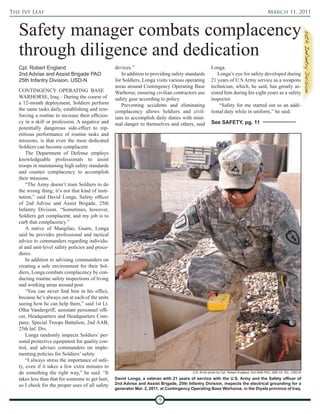 The Ivy Leaf                                                                                                                                 March 11, 2011



   Safety manager combats complacency
   through diligence and dedication
   Cpl. Robert England                             devices.”                                          Longa.
   2nd Advise and Assist Brigade PAO                  In addition to providing safety standards           Longa’s eye for safety developed during
   25th Infantry Division, USD-N                   for Soldiers, Longa visits various operating       21 years of U.S Army service as a weapons
                                                   areas around Contingency Operating Base            technician, which, he said, has greatly as-
   CONTINGENCY OPERATING BASE                      Warhorse, ensuring civilian contractors use        sisted him during his eight years as a safety
   WARHORSE, Iraq – During the course of           safety gear according to policy.                   inspector.
   a 12-month deployment, Soldiers perform            Preventing accidents and eliminating                 “Safety for me started out as an addi-
   the same tasks daily, establishing and rein-    complacency allows Soldiers and civil-             tional duty while in uniform,” he said.
   forcing a routine to increase their efficien-   ians to accomplish daily duties with mini-
   cy in a skill or profession. A negative and     mal danger to themselves and others, said          See SAFETY, pg. 11
   potentially dangerous side-effect to rep-
   etitious performance of routine tasks and
   missions, is that even the most dedicated
   Soldiers can become complacent.
       The Department of Defense employs
   knowledgeable professionals to assist
   troops in maintaining high safety standards
   and counter complacency to accomplish
   their missions.
       “The Army doesn’t train Soldiers to do
   the wrong thing; it’s not that kind of insti-
   tution,” said David Longa, Safety officer
   of 2nd Advise and Assist Brigade, 25th
   Infantry Division. “Sometimes, however,
   Soldiers get complacent, and my job is to
   curb that complacency.”
       A native of Mangilao, Guam, Longa
   said he provides professional and tactical
   advice to commanders regarding individu-
   al and unit-level safety policies and proce-
   dures.
       In addition to advising commanders on
   creating a safe environment for their Sol-
   diers, Longa combats complacency by con-
   ducting routine safety inspections of living
   and working areas around post.
       “You can never find him in his office,
   because he’s always out at each of the units
   seeing how he can help them,” said 1st Lt.
   Olha Vandergriff, assistant personnel offi-
   cer, Headquarters and Headquarters Com-
   pany, Special Troops Battalion, 2nd AAB,
   25th Inf. Div.
       Longa randomly inspects Soldiers’ per-
   sonal protective equipment for quality con-
   trol, and advises commanders on imple-
   menting policies for Soldiers’ safety.
       “I always stress the importance of safe-
   ty, even if it takes a few extra minutes to
   do something the right way,” he said. “It                                              U.S. Army photo by Cpl. Robert England, 2nd AAB PAO, 25th Inf. Div., USD-N

   takes less than that for someone to get hurt,   David Longa, a veteran with 21 years of service with the U.S. Army and the Safety officer of
   so I check for the proper uses of all safety    2nd Advise and Assist Brigade, 25th Infantry Division, inspects the electrical grounding for a
                                                   generator Mar. 2, 2011, at Contingency Operating Base Warhorse, in the Diyala province of Iraq.

                                                                         9
 