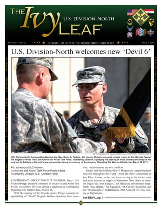 Volume 1, Issue 22                                                                                                                                      April 1, 2011




                      U.S. Division-North welcomes new ‘Devil 6’




                                                                                                                                                                                          Steadfast and Loyal
Warrior
LongKnife




                                                                                                                                                                                          Ironhorse
Devil
Fit for Any Test




                                                                                                                                                                                          Fit for Any Test
Ironhorse




                                                                                                        U.S. Army photo by Pfc. Alyxandra McChesney, 1st AATF PAO, 1st Inf. Div., USD-N   Devil
                      U.S. Division-North Commanding General Maj. Gen. David G. Perkins, 4th Infantry Division, presents brigade colors to Col. Michael Pappal,
                                                                                                                                                                                          LongKnife

                      1st Brigade Combat Team, 1st Advise and Assist Task Force, 1st Infantry Division, signifying the passing of trust, and responsibility for the
                      unit and its Soldiers to the unit’s new commander during a ceremony at Contingency Operating Site Warrior, Kirkuk, Iraq March 28, 2011.
Steadfast and Loyal




                      Pfc. Alyxandra McChesney                                                tries, two continents and two conflicts.
                      1st Advise and Assist Task Force Public Affairs                             Pappal said the Soldiers of Devil Brigade are completing their
                      1st Infantry Division, U.S. Division-North                              missions throughout the world—from the Rear Detachment at
                                                                                              Fort Riley Kansas; to the task force serving in the advise, train
                      CONTINGENCY OPERATING SITE WARRIOR, Iraq – Col.                         and assist mission in support of Operation New Dawn in north-
                                                                                                                                                                                          Warrior




                      Michael Pappal assumed command of 1st Advise and Assist Task            ern Iraq; to the “Iron Rangers,” 1st Battalion, 16th Infantry Regi-
                      Force, 1st Infantry Division during a ceremony at Contingency           ment; “Pale Riders,” 4th Squadron, 4th Cavalry Regiment; and
                      Operating Site Warrior, Iraq, March 28.                                 the “Dreadnoughts,” 2nd Battalion, 34th Armored Division, serv-
                         With the passing of the brigade colors, Pappal assumed re-           ing in Afghanistan.
                      sponsibility of “Devil” Brigade Soldiers spanning three coun-
                                                                                              See DEVIL, pg. 3
 