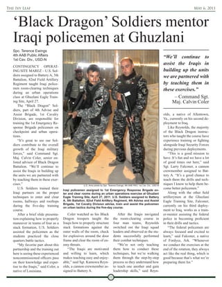 The Ivy Leaf                                                                                                                                             May 6, 2011



   ‘Black Dragon’ Soldiers mentor
   Iraqi policemen at Ghuzlani
   Spc. Terence Ewings
   4th AAB Public Affairs
   1st Cav. Div., USD-N
                                                                                                                                   “We’ll continue to
                                                                                                                                   assist the Iraqis in
   CONTINGENCY OPERAT-
   ING SITE MAREZ – U.S. Sol-                                                                                                      building up the units
   diers assigned to Battery A, 5th                                                                                                we are partnered with
   Battalion, 82nd Field Artillery
   Regiment taught Iraqi police-                                                                                                   by teaching them in
   men room-clearing techniques                                                                                                    these exercises.”
   during an urban operations
   class at Ghuzlani Eagle Train-                                                                                                        – Command Sgt.
   ing Site, April 27.                                                                                                                 Maj. Calvin Coler
       The “Black Dragon” Sol-
   diers, part of 4th Advise and
   Assist Brigade, 1st Cavalry                                                                                                     olds, a native of Allentown,
   Division, are responsible for                                                                                                   Va., currently on his second de-
   training the 1st Emergency Re-                                                                                                  ployment to Iraq.
   sponse Brigade policemen on                                                                                                         Like Reynolds, the majority
   checkpoint and urban opera-                                                                                                     of the Black Dragon instruc-
   tions.                                                                                                                          tors who taught the course have
       “It’s great to see our Sol-                                                                                                 experience training or fighting
   diers contribute to the overall                                                                                                 alongside Iraqi Security Forces
   growth of the Iraqi military                                                                                                    during previous deployments.
   forces,” said Command Sgt.                                                                                                          “This is a good mission to
   Maj. Calvin Coler, senior en-                                                                                                   have. It’s fun and we have a lot
   listed advisor of Black Dragon                                                                                                  of good times out here,” said
   Battalion. “We’ll continue to                                                                                                   Sgt. Larry Falconer, a cannon
   assist the Iraqis in building up                                                                                                crewmember assigned to Bat-
   the units we are partnered with                                                                                                 tery A. “It’s a good chance to
   by teaching them in these exer-                                                                                                 teach them the drills and tech-
   cises.”                                             U.S. Army photo by Spc. Terence Ewings, 4th AAB PAO, 1st Cav. Div., USD-N
                                                                                                                                   niques I know to help them be-
       U.S. Soldiers trained their      Iraqi policemen assigned to 1st Emergency Response Brigade en-
                                                                                                                                   come better policemen.”
   Iraqi partners on the proper         ter and clear rooms during an urban operations exercise at Ghuzlani                            Along with the other field
   techniques to enter and clear        Eagle Training Site, April 27, 2011. U.S. Soldiers assigned to Battery                     artillerymen at the Ghuzlani
   rooms, hallways and rooftops         A, 5th Battalion, 82nd Field Artillery Regiment, 4th Advise and Assist                     Eagle Training Site, Falconer,
                                        Brigade, 1st Cavalry Division advise, train and assist the policemen
   during the five-day training         on urban tactics during the five-day course.
                                                                                                                                   currently on his third deploy-
   course.                                                                                                                         ment to Iraq, works as a train-
       After a brief slide presenta-       Coler watched as his Black                  After the Iraqis navigated                  er-mentor assisting the federal
   tion explaining how to properly      Dragon troopers taught the                  the room-clearing course in                    police in becoming proficient
   maneuver in teams of four as a       Iraqis how to properly structure            four man teams, Reynolds                       in their drills and tactics.
   stack formation, U.S. Soldiers       stack formations against the                switched out the Iraqi squad                       “The federal policemen are
   assisted the policemen as the        outer walls of the room, check              leaders and observed as the stu-               always focused and excited to
   students practiced the close         for explosives around the door              dents successfully performed                   learn,” said Falconer, a native
   quarters battle tactics.             frame and clear the room of en-             their combat techniques.                       of Fordyce, Ark. “Whenever
       “My favorite part about this     emy threats.                                   “We’re not only teaching                    we conduct the exercises at the
   partnership and the training out        “The Iraqis are motivated                them how to conduct these                      end of the rotation, they always
   here is seeing these experienced     and willing to learn, which                 techniques, but we’re walking                  act like the real thing, which is
   noncommissioned officers pass        makes teaching easy and enjoy-              them through the step-by-step                  good because that’s what we’re
   on their knowledge and exper-        able,” said Sgt. Kamowa Reyn-               process so they understand how                 preparing them for.”
   tise to the Iraqis,” said Coler, a   olds, a cannon crewmember as-               to teach one another and gain
   native of Louisiana.                 signed to Battery A.                        leadership skills,” said Reyn-
                                                                               10
 