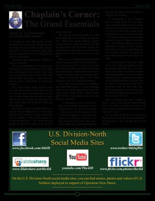 The Ivy Leaf                                                                                                                            May 6, 2011



                   Chaplain’s Corner:                                                                      mission, the work is worth it and we
                                                                                                           will not quit the task.
                                                                                                               2) Something to love. Humans

                   The Grand Essentials                                                                    have a strong desire to care about
                                                                                                           others and share passions that require
                                                                                                           sacrifice for the benefit of others. To
                                                     Absolutely not!                                       live only for self is like living in the
   Chaplain (Lt. Col.) Keith Goode                                                                         high altitude back home in Colorado
                                                         We may be alive physically, but what
   U.S. Division-North Chaplain                                                                            – it is lonely and there is not enough
                                                     about being alive emotionally and spiritu-
                                                     ally? What other things might be consid-              oxygen to survive! When we cannot
   As I begin my time here as the division
                                                     ered essential in order to achieve all that           love, we suffocate. Will we be dis-
   chaplain, I am trying to be intentional about
                                                     we desire from life? It is more money, the            appointed in trying to love others?
   the things I need to learn on this deploy-
                                                     next promotion, great sex, a good beer, new           Sometimes, but dare not quit because
   ment and the things I need to forget from
                                                     game station, a fast motorcycle, a cool tat-          it is worth a lifetime of pursuit to
   the last deployment! Not everything I knew
                                                     too?                                                  learn about and know love from an-
   then is needed now.
                                                         We can enjoy all those things (especially         other.
       Each day I must ask myself, “What do I
   need to succeed?”                                 after we get home and General Order No. 1                 3) Something to hope for. This
       It is a good question to ask not just pro-    is no longer present!), yet for all the plea-         one is more than just hoping to win
   fessionally, but personally as well. There        sure these may bring, we still feel the emp-          the lottery someday! This is a confi-
   are some things in life that all of us must       tiness and sense of failure that can lead to          dence that knows the future is both
   have, or else we will fail. Fail in life, love,   despair. No, there must be something else.            real and attainable. The human spirit
   relationships, you name it. How about it?             What is essential? More stuff? More               influenced by a religious faith makes
   Can we name some things we cannot do              conquests? No, it is nothing temporary.               all the difference here. Our faith lifts
   without?                                              Let’s turn our attention to something             us when we lose on love. Our spirit
       Air, water, food—these quickly come           else, that while elusive, is more enduring.           rebounds when we fail at the task.
   to mind. As a matter of fact, they are ba-        These were named long ago and have be-                We do not despair or give up because
   sic to living. We are all dependent on every      come known today as the “Grand Essen-                 we have something beyond ourselves
   one of those things and no one has been           tials” of life. If we hope to succeed in this         to love and to live for.
   able to quit any of them, for any length of       lifetime, we need—                                    Some essentials are easy enough to
   time, their whole life! If we miss these, talk            1) Something to do. Human be-             know – water, food, and air keep the body
   about failure!                                        ings need to know that what we are            alive. But when it comes to the soul—do
       But why are those so important to suc-            doing matters. The work or the effort         we have these grand essentials keep the hu-
   cessful living? Medically, we must have               – it all needs to be for a reason. Even       man spirit alive?
   food for fuel, breath for oxygen, and water           if it is the simplest or silliest thing in        Let this time be the time we search for
   for our existence. This is easy enough, but           the world, as long as we know it will         that which we must have to succeed in this
   it begs the question – “Are these the only            do something that helps, fixes, pro-          life and survive; no—not just survive, but
   things we need to in order to win in life?            tects, builds up, or accomplishes the         thrive!



                                             U.S. Division-North
                                             Social Media Sites
      www.facebook.com/4thID                                                                                   www.twitter/4thInfDiv




      www.Slideshare.net/the4id                            youtube.com/The4ID                         www.flickr.com.photos/the4id

      On the U.S. Division-North social media sites, you can find stories, photos and videos of U.S.
                        Soldiers deployed in support of Operation New Dawn.


                                                                          11
 