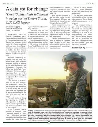 The Ivy Leaf                                                                                                                             May 6, 2011


   A catalyst for change                                                        val School Explosive Ordnance
                                                                                Disposal, a joint-services train-
                                                                                ing center at Eglin Air Force
                                                                                                                        He said he served with the
                                                                                                                    first MiTT teams established
                                                                                                                    to coach new Iraqi military and

   ‘Devil’ Soldier finds fulfillment                                            Base, Fla.
                                                                                    Scott said he felt proud to
                                                                                                                    police forces.
                                                                                                                        For nearly six months, Cor-

   in being part of Desert Storm,
                                                                                see his older brother in uni-       nelison said he helped train and
                                                                                form, making a difference and       plan operations for the Iraqis,
                                                                                then followed Sean’s lead, en-      which in turn produced a lot of
   OIF, OND legacy                                                              listing in the Army in 1994.        progress.
                                                                                    Nearly two decades and four         “They were just starting to
   Spc. Kandi Huggins                  to get out of town and do some-          operations later, Cornelison said   get a taste of what democracy
   1st AATF Public Affairs             thing different.”                        he received his most reward-        was about, and watching what
   1st Inf. Div., USD-N                    Cornelison said he also              ing experiences throughout his      happened and knowing I had
                                       joined because he wanted mon-            years in the Army through the       something to do with it was
   CONTINGENCY OPERAT-                 ey for college, and eventually,          opportunities where he taught       very rewarding,” said Corneli-
   ING SITE WARRIOR, Iraq –            he received an associate’s de-           and helped others.                  son. “I’m not being boastful,
   For one staff sergeant deployed     gree in criminal justice.                    Halfway through his deploy-     but I felt if I didn’t help that
   to Contingency Operating Site           Cornelison’s path in life also       ment in support of Operation        Iraqi Army company out, then
   Warrior, Iraq in support of Op-     influenced his younger brother.          Iraqi Freedom in 2005, Cor-         that town wouldn’t have had
   eration New Dawn, rewards are           “He inspired me to join the          nelison said he received the op-    the security it needed.”
   not found in the form of tangi-     Army,” said Master Sgt. Scott            portunity to work with military
   ble objects, such as certificates   Cornelison, an instructor at Na-         transition teams.                   See LEGACY, Pg. 7
   or medals—but from being a
   part of a catalyst that changes
   the lives of individuals and na-
   tions.
       An armor crewman by oc-
   cupation, Staff Sgt. Sean Cor-
   nelison, now a Battle Noncom-
   missioned Officer in Charge
   serving with Headquarters and
   Headquarters Company, 1st
   Advise and Assist Task Force,
   1st Infantry Division, employs
   experiences from years of de-
   ployment to ensure his impact
   on Operation New Dawn is a
   lasting one.
       “This mission is the back-
   bone of our exit strategy,”
   said Cornelison. “We’re do-
   ing everything we need to do
   to get out of here and give the
   Iraqis hope and assurance that
   all we’ve sacrificed during the
   years over here won’t go to
   waste.”
       Previously deployed during
   the beginning and middle of
   U.S. operations in Iraq, Cor-
   nelison said he is proud to be a
   part of what is considered to be
   its final chapter.
                                                                                                                                         U.S. Army photo
       “I was 18 without a lot of
                                       Staff Sgt. Sean Cornelison, an armor crewman currently assigned to Headquarters and Headquarters Com-
   direction or structure,” said       pany, 1st Advise and Assist Task Force, 1st Infantry Division, conducts an exercise at the National Training
   Cornelison, a native of Ceres,      Center at Fort Irwin, Calif., in preparation for his deployment to U.S. Division-North in support of Operation
   Calif. “I didn’t have any plans     New Dawn. Cornelison, a veteran of Operation Desert Storm, Operation Iraqi Freedom and Operation New
   after high school, and the Army     Dawn, said he is proud to see the progress being made throughout Iraq. “This mission is the backbone of
                                       our exit strategy,” said Cornelison. “We’re doing everything we need to do to get out of here and give the
   sounded like a good thing just      Iraqis hope and assurance that all we’ve sacrificed during the years over here won’t go to waste.”

                                                                            6
 