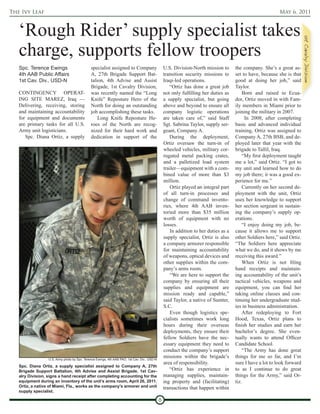 The Ivy Leaf                                                                                                                                                 May 6, 2011



   ‘Rough Rider’ supply specialist takes
   charge, supports fellow troopers
   Spc. Terence Ewings                        specialist assigned to Company                      U.S. Division-North mission to       the company. She’s a great as-
   4th AAB Public Affairs                     A, 27th Brigade Support Bat-                        transition security missions to      set to have, because she is that
   1st Cav. Div., USD-N                       talion, 4th Advise and Assist                       Iraqi-led operations.                good at doing her job,” said
                                              Brigade, 1st Cavalry Division,                         “Ortiz has done a great job       Taylor.
   CONTINGENCY OPERAT-                        was recently named the “Long                        not only fulfilling her duties as        Born and raised in Ecua-
   ING SITE MAREZ, Iraq —                     Knife” Reposture Hero of the                        a supply specialist, but going       dor, Ortiz moved in with Fam-
   Delivering, receiving, storing             North for doing an outstanding                      above and beyond to ensure all       ily members in Miami prior to
   and maintaining accountability             job accomplishing these tasks.                      company logistic operations          joining the military in 2007.
   for equipment and documents                    Long Knife Reposture He-                        are taken care of,” said Staff            In 2008, after completing
   are primary tasks for all U.S.             roes of the North are recog-                        Sgt. Sabrina Taylor, supply ser-     basic and advanced individual
   Army unit logisticians.                    nized for their hard work and                       geant, Company A.                    training, Ortiz was assigned to
      Spc. Diana Ortiz, a supply              dedication in support of the                           During the deployment,            Company A, 27th BSB, and de-
                                                                                                  Ortiz oversaw the turn-in of         ployed later that year with the
                                                                                                  wheeled vehicles, military cor-      brigade to Tallil, Iraq.
                                                                                                  rugated metal packing crates,            “My first deployment taught
                                                                                                  and a palletized load system         me a lot,” said Ortiz. “I got to
                                                                                                  trailer—equipment with a com-        my unit and learned how to do
                                                                                                  bined value of more than $3          my job there; it was a good ex-
                                                                                                  million.                             perience for me.”
                                                                                                      Ortiz played an integral part        Currently on her second de-
                                                                                                  of all turn-in processes and         ployment with the unit, Ortiz
                                                                                                  change of command invento-           uses her knowledge to support
                                                                                                  ries, where 4th AAB inven-           her section sergeant in sustain-
                                                                                                  toried more than $35 million         ing the company’s supply op-
                                                                                                  worth of equipment with no           erations.
                                                                                                  losses.                                  “I enjoy doing my job, be-
                                                                                                      In addition to her duties as a   cause it allows me to support
                                                                                                  supply specialist, Ortiz is also     other Soldiers here,” said Ortiz.
                                                                                                  a company armorer responsible        “The Soldiers here appreciate
                                                                                                  for maintaining accountability       what we do, and it shows by me
                                                                                                  of weapons, optical devices and      receiving this award.”
                                                                                                  other supplies within the com-           When Ortiz is not filing
                                                                                                  pany’s arms room.                    hand receipts and maintain-
                                                                                                      “We are here to support the      ing accountability of the unit’s
                                                                                                  company by ensuring all their        tactical vehicles, weapons and
                                                                                                  supplies and equipment are           equipment, you can find her
                                                                                                  mission ready and capable,”          taking online classes and con-
                                                                                                  said Taylor, a native of Sumter,     tinuing her undergraduate stud-
                                                                                                  S.C.                                 ies in business administration.
                                                                                                      Even though logistics spe-           After redeploying to Fort
                                                                                                  cialists sometimes work long         Hood, Texas, Ortiz plans to
                                                                                                  hours during their overseas          finish her studies and earn her
                                                                                                  deployments, they ensure their       bachelor’s degree. She even-
                                                                                                  fellow Soldiers have the nec-        tually wants to attend Officer
                                                                                                  essary equipment they need to        Candidate School.
                                                                                                  conduct the company’s support            “The Army has done great
                  U.S. Army photo by Spc. Terence Ewings, 4th AAB PAO, 1st Cav. Div., USD-N
                                                                                                  missions within the brigade’s        things for me so far, and I’m
                                                                                                  area of responsibility.              sure I have a lot to look forward
   Spc. Diana Ortiz, a supply specialist assigned to Company A, 27th
   Brigade Support Battalion, 4th Advise and Assist Brigade, 1st Cav-                                “Ortiz has experience in          to as I continue to do great
   alry Division, signs a hand receipt after completing accounting for the                        managing supplies, maintain-         things for the Army,” said Or-
   equipment during an inventory of the unit’s arms room, April 26, 2011.                         ing property and (facilitating)      tiz.
   Ortiz, a native of Miami, Fla., works as the company’s armorer and unit                        transactions that happen within
   supply specialist.

                                                                                              8
 