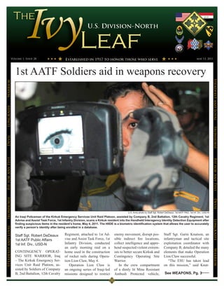 Volume 1, Issue 28                                                                                                                                        may 13, 2011




                      1st AATF Soldiers aid in weapons recovery




                                                                                                                                                                                            Steadfast and Loyal
Warrior
LongKnife




                                                                                                                                                                                            Ironhorse
Devil
Fit for Any Test




                                                                                                                                                                                            Fit for Any Test
Ironhorse




                                                                                                         U.S. Army photo by Staff Sgt. Robert DeDeaux, 1st AATF PAO, 1st Inf. Div., USD-N   Devil
                      An Iraqi Policeman of the Kirkuk Emergency Services Unit Raid Platoon, assisted by Company B, 2nd Battalion, 12th Cavalry Regiment, 1st
                      Advise and Assist Task Force, 1st Infantry Division, scans a Kirkuk resident into the Handheld Interagency Identity Detection Equipment after
                                                                                                                                                                                            LongKnife

                      finding suspicious items in the resident’s home, May 4, 2011. The HIIDE is a biometric identification system that allows the user to accurately
Steadfast and Loyal




                      verify a person’s identity after being enrolled in a database.

                      Staff Sgt. Robert DeDeaux           Regiment, attached to 1st Ad-        enemy movement, disrupt pos-                 Staff Sgt. Garin Knutson, an
                      1st AATF Public Affairs             vise and Assist Task Force, 1st      sible indirect fire locations,               infantryman and tactical site
                      1st Inf. Div., USD-N                Infantry Division, conducted         collect intelligence and appre-              exploitation coordinator with
                                                          an early morning raid on a           hend suspected violent extrem-               Company B, detailed the many
                                                                                                                                                                                            Warrior




                      CONTINGENCY OPERAT-                 home used in the construction        ists to better secure Kirkuk and             elements that make Operation
                      ING SITE WARRIOR, Iraq              of rocket rails during Opera-        Contingency Operating Site                   Lion Claw successful.
                      – The Kirkuk Emergency Ser-         tion Lion Claw, May 4.               Warrior.                                        “The ESU has taken lead
                      vices Unit Raid Platoon, as-           Operation Lion Claw is                In the crew compartment                  on this mission,” said Knut-
                      sisted by Soldiers of Company       an ongoing series of Iraqi-led       of a dimly lit Mine Resistant
                      B, 2nd Battalion, 12th Cavalry      missions designed to restrict        Ambush Protected vehicle,                     See WEAPONS, Pg. 3
 