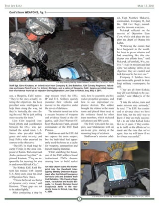 The Ivy Leaf                                                                                                                                                        May 13, 2011

   Cont’d from WEAPONS, Pg. 1

                                                                                                                                       sor, Capt. Matthew Makaryk,
                                                                                                                                       commander, Company B, 2nd
                                                                                                                                       Bn., 12th Cav. Regt., consid-
                                                                                                                                       ered the mission a success.
                                                                                                                                          Makaryk reflected on the
                                                                                                                                       success of Operation Lion
                                                                                                                                       Claw, which took place the day
                                                                                                                                       after the death of Osama bin
                                                                                                                                       Laden.
                                                                                                                                          “Following the events that
                                                                                                                                       have happened in the world,
                                                                                                                                       for them to go on mission and
                                                                                                                                       find something like this vin-
                                                                                                                                       dicates our efforts here,” said
                                                                                                                                       Makaryk, a Plainfield, Wis., na-
                                                                                                                                       tive. “To go on mission and find
                                                                                                                                       some ‘no-kidding’ items on an
                                                                                                                                       objective, they are excited and
                                                                                                                                       look forward to the next one.”
                                                                                                                                          Company B Soldiers have
                                                                                                                                       seen noticeable growth in their
                                                    U.S. Army photo by Staff Sgt. Robert DeDeaux, 1st AATF PAO, 1st Inf. Div., USD-N
                                                                                                                                       Iraqi military counterparts, he
   Staff Sgt. Garin Knutson, an infantryman from Company B, 2nd Battalion, 12th Cavalry Regiment, 1st Ad-
                                                                                                                                       said.
   vise and Assist Task Force, 1st Infantry Division, and a native of Hesperia, Calif., begins an initial inspec-
   tion of evidence found at an objective during Operation Lion Claw in Kirkuk, Iraq, May 4, 2011.                                        “They are all from Kirkuk;
                                                                                                                                       they all want Kirkuk to be suc-
   son, a Hesperia, Calif. native.      step mission brief, the ESU,                   rails, how to assemble and fire                 cessful,” said Makaryk of the
   “They’re the ones actually en-       IP and U.S. Soldiers quickly                   rocket propelled grenades, and                  ESU.
   tering the objectives. We have       mounted their vehicles and                     how to use improvised ex-                          “I take the advise, train and
   provided some intelligence to        moved to the objective under                   plosive devices. The soldier                    assist mission very seriously,”
   help them along the way, but         the cover of darkness.                         brought the videos to the main                  he said. “The ESU has contin-
   they’re basically the ones do-          The mission turned out to be                room and placed them next to                    ued to advance since we have
   ing the raid. We’re just pulling     a success because of weapons                   the evidence found by other                     been here, but the only way to
   outer security for them.”            and evidence found at the ob-                  team members, which included                    know if they are truly success-
       Lion Claw required com-          jective, said Chief Warrant Of-                cell phones and SIM cards.                      ful is to see what Kirkuk looks
   bined efforts and coordination       ficer Shakhawan Fateh, ground                      The ESU will catch the sus-                 like in 10 years. If they contin-
   between the ESU, who per-            commander of the ESU Raid                      pect, said Shakhawan with an                    ue to build on the efforts we’ve
   formed the actual raids, U.S.        Platoon.                                       ear-to-ear grin, staring at the                 made and the time that we’ve
   forces who provided intelli-            Shakhawan said the ESU did                  mounting heap of evidence.                      spent, then we will know if we
   gence and outer security, and        not capture the main suspect,                      Shakhawan’s mission advi-                   have been successful.”
   Iraqi Police who escorted the        but the individual had appar-
   convoy to the objective.             ently used the house as a cache
       “The ESU is local Iraqi Se-      for weapons, ammunition and
   curity Forces in the area com-       rocket-making material.
   posed of Kurds, Turkomen and            While searching the house,
   Arabs partnered together,” ex-       one of the ESU soldiers found
   plained Knutson. “They are re-       instructional DVDs demon-
   sponsible for securing the area      strating how to build rocket
   in and around Kirkuk City.”
                                        An Iraqi citizen scans his thumb-
       The Kirkuk ESU Raid Pla-
                                        print into the Handheld Inter-
   toon has trained with several        agency Identity Detection Equip-
   U.S. Army units since the onset      ment after the Kirkuk Emergency
   of Operation New Dawn.               Services Unit and Soldiers from
                                        2nd Battalion, 12th Cavalry Regi-
       “This is the bread and butter
                                        ment, 1st Advise and Assist Bri-
   of dynamic entry teams,” said        gade, 1st Cavalry Division found
   Knutson. “These guys are not         suspicious items in the resi-
   to be taken lightly.”                dent’s home in Kirkuk, Iraq, May
                                        4, 2011.
       After conducting a step by
                                                                                                     U.S. Army photo by Staff Sgt. Robert DeDeaux, 1st AATF PAO, 1st Inf. Div., USD-N
                                                                                   3
 