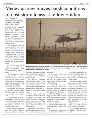 The Ivy Leaf                                                                                                                                                    May 13, 2011



   Medevac crew braves harsh conditions
   of dust storm to assist fellow Soldier
   1st Lt. Kyle Miller
   2nd Sqdn, 14th Cav. Regt.
   2nd AAB Public Affairs
   25th Inf. Div., USD-N
   CONTINGENCY OPERAT-
   ING SITE COBRA, Iraq –
   Despite fierce 50-knot winds
   and blowing dust, an HH-60M
   Medevac helicopter crew
   circled Contingency Operat-
   ing Site Cobra, focused on the
   importance of their mission—
   evacuating an injured Soldier
   to medical care.
       After a Soldier from 2nd
   Squadron, 14th Cavalry Regi-
   ment, 2nd Advise and Assist
   Brigade, 25th Infantry Division
   suffered serious injuries, April
   4, medics at the COS Cobra
   Aid Station quickly realized
   the dust storm raging outside
   would turn a routine medevac
   mission into an extraordinary
   flight.
       As with any other day, air                                                       U.S. Army photo by 1st Lt. Kyle Miller, 2nd Sqdn., 14th Cav. Regt., 2nd AAB, 25th Inf. Div.

   ambulance crews from Com-             An HH-60M medevac helicopter lifts off as the crew evacuates an injured Soldier from Contingency Oper-
                                         ating Site Cobra, Iraq, April 4, 2011. The medevac crew faced low visibility and blowing dust as they flew
   pany C, 3rd Battalion, 126th          through a storm to evacuate the Soldier.
   Aviation Regiment waited for
   calls.                                helicopter technician while the         into action.                                         After safely transporting the
       “The initial call was just like   other chief, Sgt. Ron Irwin, is a          “It was dusty,” Fuller said                   patient to the JBB hospital, the
   running (civilian emergency           toolmaker for General Electric          with a wry laugh.                                crew members said they were
   medical services); you’re al-         aircraft engines.                          “If it had been any worse                     proud to brave the storm to help
   ways on call waiting for the             The pilot in command,                that day, we wouldn’t have                       a fellow Soldier.
   phone to go off saying someone        Chief Warrant Officer 4 Carl-           been legally allowed to take                         The injured Soldier subse-
   needs help somewhere,” said           ton Fuller, from Barre, Vt., is         off,” said Wilson.                               quently returned to the U.S. and
   Staff Sgt. Richard Maye, a crew       a civil engineer. Co-pilot Chief           Less than 15 minutes after                    is currently recovering.
   medic from Moriah, N.Y.               Warrant Officer 4 Philip Small,         the call, the crew lifted off into                   “It’s a common feeling in
       The medevac crew serves in        who hails from Burlington, Vt.,         the brown skies over northern                    the Medevac community,” ex-
   the Vermont National Guard,           works as a full-time guards-            Iraq and battled the winds as                    plained Wilson. “It’s nice to
   and many work in civilian ca-         man.                                    they headed for COS Cobra.                       do the mission that you train
   reers related to rotary wing air-        Fuller’s crew and other                  “We were all happy to be on                  for; you look forward to do-
   craft.                                members of Medevac Platoon,             the ground, but at that point we                 ing them, but at the same time
       “I’m an oddity in the guard,”     Company C are currently sta-            were concentrating on getting                    it means someone else is hurt.
   Maye joked. “During the (drill)       tioned at remote COS Cobra              the patient on board,” said Wil-                 When you actually do the mis-
   weekend and deployment I’m            after moving from Joint Base            son after the landing.                           sion, it’s fulfilling.”
   a medic, but during the week          Balad, April 15, to help provide           Once the patient was load-                        Maye said even when the
   I’m a federal technician. I turn      rapid assistance in the event of        ed, Fuller and Small lifted the                  weather goes bad, medevac
   wrenches on the birds.”               an emergency.                           helicopter into the storm once                   crews still fulfill their duties.
       One of the two crew chiefs,          When medics at COS Cobra             again.                                               “We did our job. When peo-
   Staff Sgt. Clinton Wilson of          called in the medevac request,             “It got a little exciting until               ple are hurt, we go get them,”
   Fairhaven, Mass., is a federal        the team immediately jumped             we leveled off,” said Wilson.                    he said.

                                                                             9
 