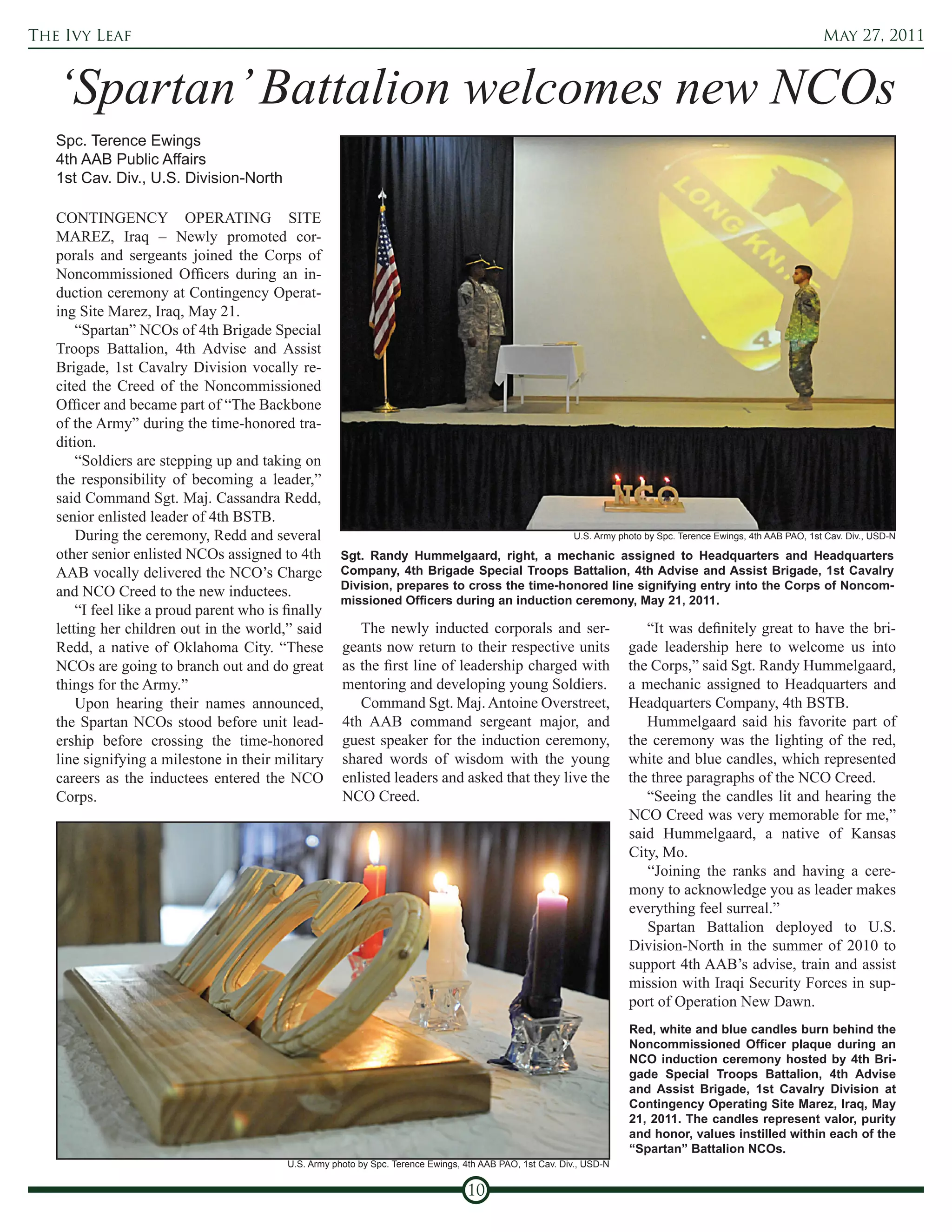 The Ivy Leaf                                                                                                                                                      May 27, 2011



   ‘Spartan’ Battalion welcomes new NCOs
   Spc. Terence Ewings
   4th AAB Public Affairs
   1st Cav. Div., U.S. Division-North

   CONTINGENCY OPERATING SITE
   MAREZ, Iraq – Newly promoted cor-
   porals and sergeants joined the Corps of
   Noncommissioned Officers during an in-
   duction ceremony at Contingency Operat-
   ing Site Marez, Iraq, May 21.
       “Spartan” NCOs of 4th Brigade Special
   Troops Battalion, 4th Advise and Assist
   Brigade, 1st Cavalry Division vocally re-
   cited the Creed of the Noncommissioned
   Officer and became part of “The Backbone
   of the Army” during the time-honored tra-
   dition.
       “Soldiers are stepping up and taking on
   the responsibility of becoming a leader,”
   said Command Sgt. Maj. Cassandra Redd,
   senior enlisted leader of 4th BSTB.
       During the ceremony, Redd and several                                                              U.S. Army photo by Spc. Terence Ewings, 4th AAB PAO, 1st Cav. Div., USD-N

   other senior enlisted NCOs assigned to 4th         Sgt. Randy Hummelgaard, right, a mechanic assigned to Headquarters and Headquarters
   AAB vocally delivered the NCO’s Charge             Company, 4th Brigade Special Troops Battalion, 4th Advise and Assist Brigade, 1st Cavalry
                                                      Division, prepares to cross the time-honored line signifying entry into the Corps of Noncom-
   and NCO Creed to the new inductees.
                                                      missioned Officers during an induction ceremony, May 21, 2011.
       “I feel like a proud parent who is finally
   letting her children out in the world,” said          The newly inducted corporals and ser-                           “It was definitely great to have the bri-
   Redd, a native of Oklahoma City. “These            geants now return to their respective units                     gade leadership here to welcome us into
   NCOs are going to branch out and do great          as the first line of leadership charged with                    the Corps,” said Sgt. Randy Hummelgaard,
   things for the Army.”                              mentoring and developing young Soldiers.                        a mechanic assigned to Headquarters and
       Upon hearing their names announced,               Command Sgt. Maj. Antoine Overstreet,                        Headquarters Company, 4th BSTB.
   the Spartan NCOs stood before unit lead-           4th AAB command sergeant major, and                                Hummelgaard said his favorite part of
   ership before crossing the time-honored            guest speaker for the induction ceremony,                       the ceremony was the lighting of the red,
   line signifying a milestone in their military      shared words of wisdom with the young                           white and blue candles, which represented
   careers as the inductees entered the NCO           enlisted leaders and asked that they live the                   the three paragraphs of the NCO Creed.
   Corps.                                             NCO Creed.                                                         “Seeing the candles lit and hearing the
                                                                                                                      NCO Creed was very memorable for me,”
                                                                                                                      said Hummelgaard, a native of Kansas
                                                                                                                      City, Mo.
                                                                                                                         “Joining the ranks and having a cere-
                                                                                                                      mony to acknowledge you as leader makes
                                                                                                                      everything feel surreal.”
                                                                                                                         Spartan Battalion deployed to U.S.
                                                                                                                      Division-North in the summer of 2010 to
                                                                                                                      support 4th AAB’s advise, train and assist
                                                                                                                      mission with Iraqi Security Forces in sup-
                                                                                                                      port of Operation New Dawn.
                                                                                                                      Red, white and blue candles burn behind the
                                                                                                                      Noncommissioned Officer plaque during an
                                                                                                                      NCO induction ceremony hosted by 4th Bri-
                                                                                                                      gade Special Troops Battalion, 4th Advise
                                                                                                                      and Assist Brigade, 1st Cavalry Division at
                                                                                                                      Contingency Operating Site Marez, Iraq, May
                                                                                                                      21, 2011. The candles represent valor, purity
                                                                                                                      and honor, values instilled within each of the
                                                                                                                      “Spartan” Battalion NCOs.
                                          U.S. Army photo by Spc. Terence Ewings, 4th AAB PAO, 1st Cav. Div., USD-N


                                                                                  10
 