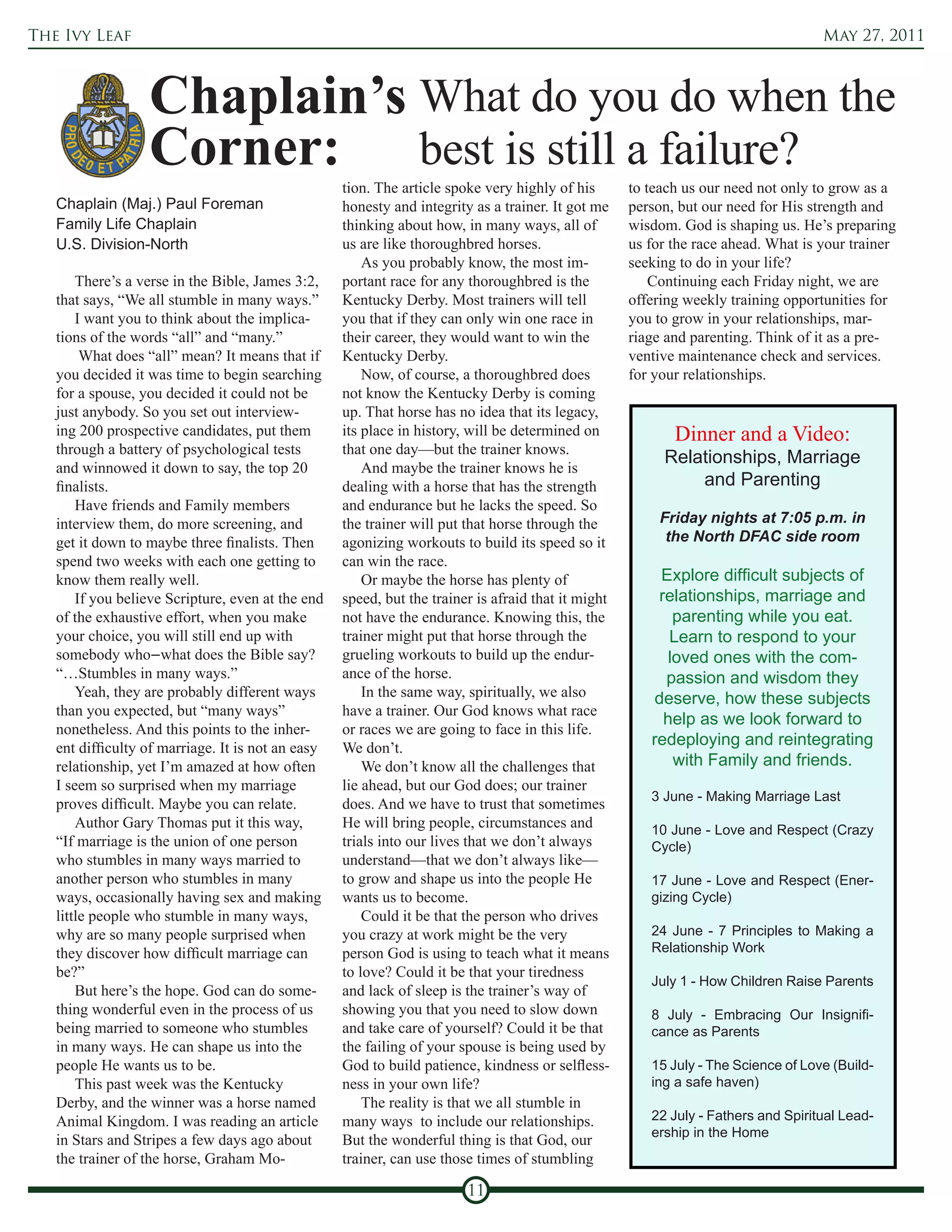 The Ivy Leaf                                                                                                                       May 27, 2011



                  Chaplain’s What do you do when the
                  Corner: best is still a failure?
                                                   tion. The article spoke very highly of his       to teach us our need not only to grow as a
   Chaplain (Maj.) Paul Foreman                    honesty and integrity as a trainer. It got me    person, but our need for His strength and
   Family Life Chaplain                            thinking about how, in many ways, all of         wisdom. God is shaping us. He’s preparing
   U.S. Division-North                             us are like thoroughbred horses.                 us for the race ahead. What is your trainer
                                                       As you probably know, the most im-           seeking to do in your life?
       There’s a verse in the Bible, James 3:2,    portant race for any thoroughbred is the             Continuing each Friday night, we are
   that says, “We all stumble in many ways.”       Kentucky Derby. Most trainers will tell          offering weekly training opportunities for
       I want you to think about the implica-      you that if they can only win one race in        you to grow in your relationships, mar-
   tions of the words “all” and “many.”            their career, they would want to win the         riage and parenting. Think of it as a pre-
        What does “all” mean? It means that if     Kentucky Derby.                                  ventive maintenance check and services.
   you decided it was time to begin searching          Now, of course, a thoroughbred does          for your relationships.
   for a spouse, you decided it could not be       not know the Kentucky Derby is coming
   just anybody. So you set out interview-         up. That horse has no idea that its legacy,
   ing 200 prospective candidates, put them        its place in history, will be determined on             Dinner and a Video:
   through a battery of psychological tests        that one day—but the trainer knows.
                                                                                                         Relationships, Marriage
   and winnowed it down to say, the top 20             And maybe the trainer knows he is
   finalists.                                      dealing with a horse that has the strength                and Parenting
       Have friends and Family members             and endurance but he lacks the speed. So
   interview them, do more screening, and          the trainer will put that horse through the           Friday nights at 7:05 p.m. in
   get it down to maybe three finalists. Then      agonizing workouts to build its speed so it            the North DFAC side room
   spend two weeks with each one getting to        can win the race.
   know them really well.                              Or maybe the horse has plenty of                  Explore difficult subjects of
       If you believe Scripture, even at the end   speed, but the trainer is afraid that it might        relationships, marriage and
   of the exhaustive effort, when you make         not have the endurance. Knowing this, the                parenting while you eat.
   your choice, you will still end up with         trainer might put that horse through the                Learn to respond to your
   somebody who–what does the Bible say?           grueling workouts to build up the endur-                loved ones with the com-
   “…Stumbles in many ways.”                       ance of the horse.                                     passion and wisdom they
       Yeah, they are probably different ways          In the same way, spiritually, we also            deserve, how these subjects
   than you expected, but “many ways”              have a trainer. Our God knows what race
                                                                                                          help as we look forward to
   nonetheless. And this points to the inher-      or races we are going to face in this life.
   ent difficulty of marriage. It is not an easy   We don’t.
                                                                                                       redeploying and reintegrating
   relationship, yet I’m amazed at how often           We don’t know all the challenges that                with Family and friends.
   I seem so surprised when my marriage            lie ahead, but our God does; our trainer
                                                                                                       3 June - Making Marriage Last
   proves difficult. Maybe you can relate.         does. And we have to trust that sometimes
       Author Gary Thomas put it this way,         He will bring people, circumstances and             10 June - Love and Respect (Crazy
   “If marriage is the union of one person         trials into our lives that we don’t always          Cycle)
   who stumbles in many ways married to            understand—that we don’t always like—
   another person who stumbles in many             to grow and shape us into the people He             17 June - Love and Respect (Ener-
   ways, occasionally having sex and making        wants us to become.                                 gizing Cycle)
   little people who stumble in many ways,             Could it be that the person who drives
   why are so many people surprised when           you crazy at work might be the very                 24 June - 7 Principles to Making a
   they discover how difficult marriage can        person God is using to teach what it means          Relationship Work
   be?”                                            to love? Could it be that your tiredness
                                                                                                       July 1 - How Children Raise Parents
       But here’s the hope. God can do some-       and lack of sleep is the trainer’s way of
   thing wonderful even in the process of us       showing you that you need to slow down              8 July - Embracing Our Insignifi-
   being married to someone who stumbles           and take care of yourself? Could it be that         cance as Parents
   in many ways. He can shape us into the          the failing of your spouse is being used by
   people He wants us to be.                       God to build patience, kindness or selfless-        15 July - The Science of Love (Build-
       This past week was the Kentucky             ness in your own life?                              ing a safe haven)
   Derby, and the winner was a horse named             The reality is that we all stumble in
   Animal Kingdom. I was reading an article        many ways to include our relationships.             22 July - Fathers and Spiritual Lead-
                                                                                                       ership in the Home
   in Stars and Stripes a few days ago about       But the wonderful thing is that God, our
   the trainer of the horse, Graham Mo-            trainer, can use those times of stumbling

                                                                        11
 