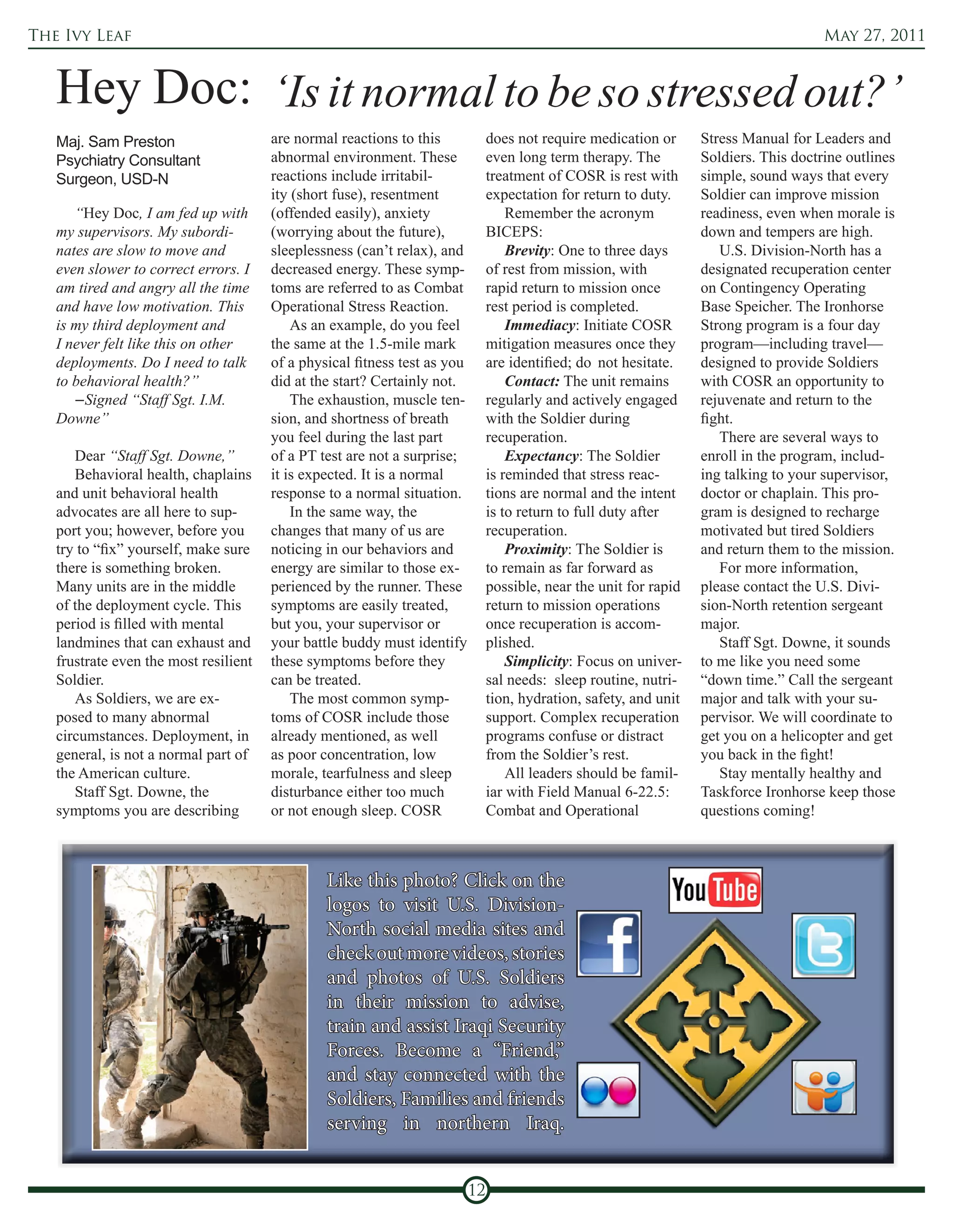 The Ivy Leaf                                                                                                                            May 27, 2011



   Hey Doc: ‘Is it normal to be so stressed out?’
   Maj. Sam Preston                    are normal reactions to this             does not require medication or      Stress Manual for Leaders and
   Psychiatry Consultant               abnormal environment. These              even long term therapy. The         Soldiers. This doctrine outlines
   Surgeon, USD-N                      reactions include irritabil-             treatment of COSR is rest with      simple, sound ways that every
                                       ity (short fuse), resentment             expectation for return to duty.     Soldier can improve mission
      “Hey Doc, I am fed up with       (offended easily), anxiety                   Remember the acronym            readiness, even when morale is
   my supervisors. My subordi-         (worrying about the future),             BICEPS:                             down and tempers are high.
   nates are slow to move and          sleeplessness (can’t relax), and             Brevity: One to three days         U.S. Division-North has a
   even slower to correct errors. I    decreased energy. These symp-            of rest from mission, with          designated recuperation center
   am tired and angry all the time     toms are referred to as Combat           rapid return to mission once        on Contingency Operating
   and have low motivation. This       Operational Stress Reaction.             rest period is completed.           Base Speicher. The Ironhorse
   is my third deployment and              As an example, do you feel               Immediacy: Initiate COSR        Strong program is a four day
   I never felt like this on other     the same at the 1.5-mile mark            mitigation measures once they       program—including travel—
   deployments. Do I need to talk      of a physical fitness test as you        are identified; do not hesitate.    designed to provide Soldiers
   to behavioral health?”              did at the start? Certainly not.             Contact: The unit remains       with COSR an opportunity to
      –Signed “Staff Sgt. I.M.             The exhaustion, muscle ten-          regularly and actively engaged      rejuvenate and return to the
   Downe”                              sion, and shortness of breath            with the Soldier during             fight.
                                       you feel during the last part            recuperation.                          There are several ways to
      Dear “Staff Sgt. Downe,”         of a PT test are not a surprise;             Expectancy: The Soldier         enroll in the program, includ-
      Behavioral health, chaplains     it is expected. It is a normal           is reminded that stress reac-       ing talking to your supervisor,
   and unit behavioral health          response to a normal situation.          tions are normal and the intent     doctor or chaplain. This pro-
   advocates are all here to sup-          In the same way, the                 is to return to full duty after     gram is designed to recharge
   port you; however, before you       changes that many of us are              recuperation.                       motivated but tired Soldiers
   try to “fix” yourself, make sure    noticing in our behaviors and                Proximity: The Soldier is       and return them to the mission.
   there is something broken.          energy are similar to those ex-          to remain as far forward as            For more information,
   Many units are in the middle        perienced by the runner. These           possible, near the unit for rapid   please contact the U.S. Divi-
   of the deployment cycle. This       symptoms are easily treated,             return to mission operations        sion-North retention sergeant
   period is filled with mental        but you, your supervisor or              once recuperation is accom-         major.
   landmines that can exhaust and      your battle buddy must identify          plished.                               Staff Sgt. Downe, it sounds
   frustrate even the most resilient   these symptoms before they                   Simplicity: Focus on univer-    to me like you need some
   Soldier.                            can be treated.                          sal needs: sleep routine, nutri-    “down time.” Call the sergeant
      As Soldiers, we are ex-              The most common symp-                tion, hydration, safety, and unit   major and talk with your su-
   posed to many abnormal              toms of COSR include those               support. Complex recuperation       pervisor. We will coordinate to
   circumstances. Deployment, in       already mentioned, as well               programs confuse or distract        get you on a helicopter and get
   general, is not a normal part of    as poor concentration, low               from the Soldier’s rest.            you back in the fight!
   the American culture.               morale, tearfulness and sleep                All leaders should be famil-       Stay mentally healthy and
      Staff Sgt. Downe, the            disturbance either too much              iar with Field Manual 6-22.5:       Taskforce Ironhorse keep those
   symptoms you are describing         or not enough sleep. COSR                Combat and Operational              questions coming!



                                                Like this photo? Click on the
                                                logos to visit U.S. Division-
                                                North social media sites and
                                                check out more videos, stories
                                                and photos of U.S. Soldiers
                                                in their mission to advise,
                                                train and assist Iraqi Security
                                                Forces. Become a “Friend,”
                                                and stay connected with the
                                                Soldiers, Families and friends
                                                serving in northern Iraq.


                                                                           12
 