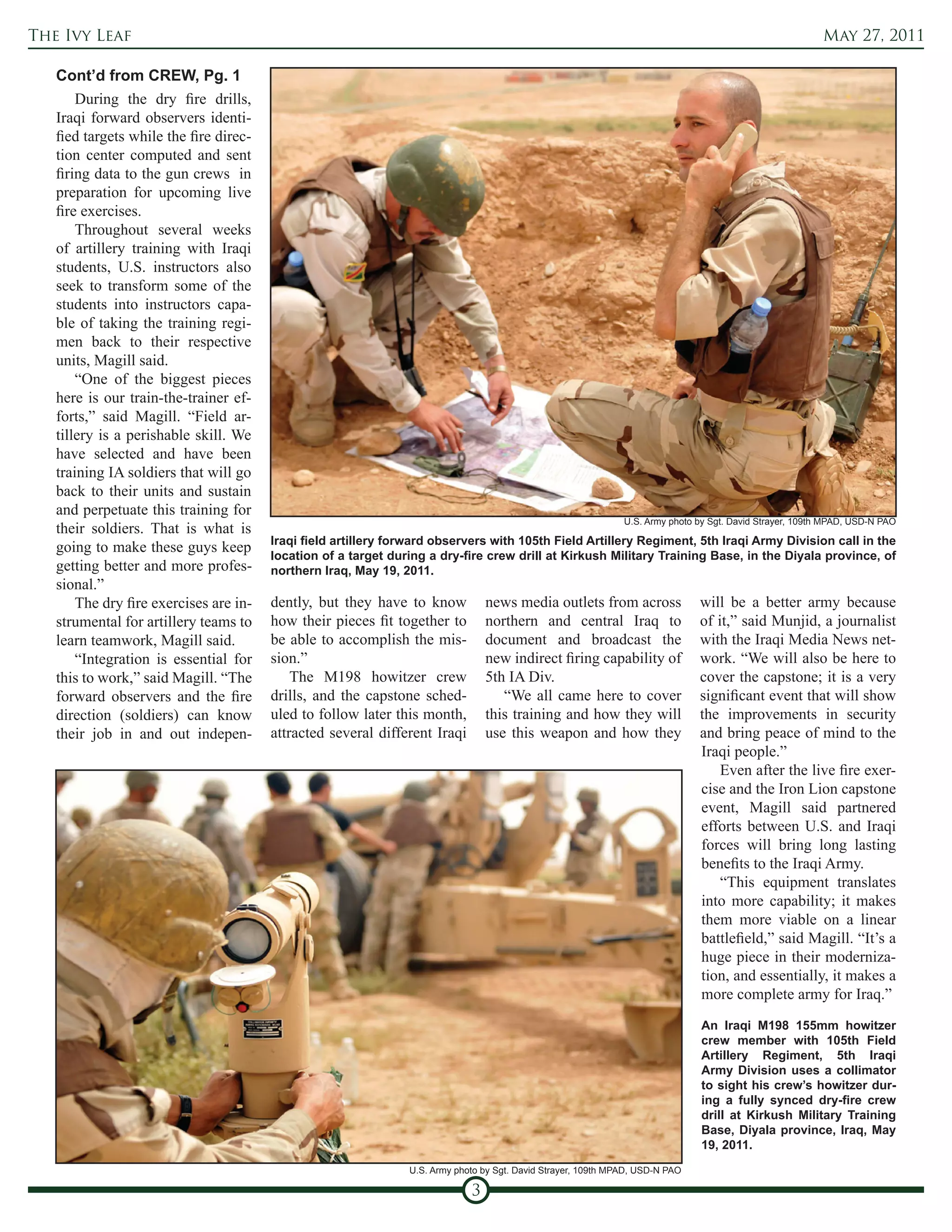 The Ivy Leaf                                                                                                                                              May 27, 2011

   Cont’d from CREW, Pg. 1
       During the dry fire drills,
   Iraqi forward observers identi-
   fied targets while the fire direc-
   tion center computed and sent
   firing data to the gun crews in
   preparation for upcoming live
   fire exercises.
       Throughout several weeks
   of artillery training with Iraqi
   students, U.S. instructors also
   seek to transform some of the
   students into instructors capa-
   ble of taking the training regi-
   men back to their respective
   units, Magill said.
       “One of the biggest pieces
   here is our train-the-trainer ef-
   forts,” said Magill. “Field ar-
   tillery is a perishable skill. We
   have selected and have been
   training IA soldiers that will go
   back to their units and sustain
   and perpetuate this training for
                                                                                                               U.S. Army photo by Sgt. David Strayer, 109th MPAD, USD-N PAO
   their soldiers. That is what is
                                        Iraqi field artillery forward observers with 105th Field Artillery Regiment, 5th Iraqi Army Division call in the
   going to make these guys keep
                                        location of a target during a dry-fire crew drill at Kirkush Military Training Base, in the Diyala province, of
   getting better and more profes-      northern Iraq, May 19, 2011.
   sional.”
       The dry fire exercises are in-   dently, but they have to know            news media outlets from across                will be a better army because
   strumental for artillery teams to    how their pieces fit together to         northern and central Iraq to                  of it,” said Munjid, a journalist
   learn teamwork, Magill said.         be able to accomplish the mis-           document and broadcast the                    with the Iraqi Media News net-
       “Integration is essential for    sion.”                                   new indirect firing capability of             work. “We will also be here to
   this to work,” said Magill. “The         The M198 howitzer crew               5th IA Div.                                   cover the capstone; it is a very
   forward observers and the fire       drills, and the capstone sched-             “We all came here to cover                 significant event that will show
   direction (soldiers) can know        uled to follow later this month,         this training and how they will               the improvements in security
   their job in and out indepen-        attracted several different Iraqi        use this weapon and how they                  and bring peace of mind to the
                                                                                                                               Iraqi people.”
                                                                                                                                   Even after the live fire exer-
                                                                                                                               cise and the Iron Lion capstone
                                                                                                                               event, Magill said partnered
                                                                                                                               efforts between U.S. and Iraqi
                                                                                                                               forces will bring long lasting
                                                                                                                               benefits to the Iraqi Army.
                                                                                                                                   “This equipment translates
                                                                                                                               into more capability; it makes
                                                                                                                               them more viable on a linear
                                                                                                                               battlefield,” said Magill. “It’s a
                                                                                                                               huge piece in their moderniza-
                                                                                                                               tion, and essentially, it makes a
                                                                                                                               more complete army for Iraq.”
                                                                                                                                An Iraqi M198 155mm howitzer
                                                                                                                                crew member with 105th Field
                                                                                                                                Artillery Regiment, 5th Iraqi
                                                                                                                                Army Division uses a collimator
                                                                                                                                to sight his crew’s howitzer dur-
                                                                                                                                ing a fully synced dry-fire crew
                                                                                                                                drill at Kirkush Military Training
                                                                                                                                Base, Diyala province, Iraq, May
                                                                                                                                19, 2011.
                                                                U.S. Army photo by Sgt. David Strayer, 109th MPAD, USD-N PAO

                                                                             3
 