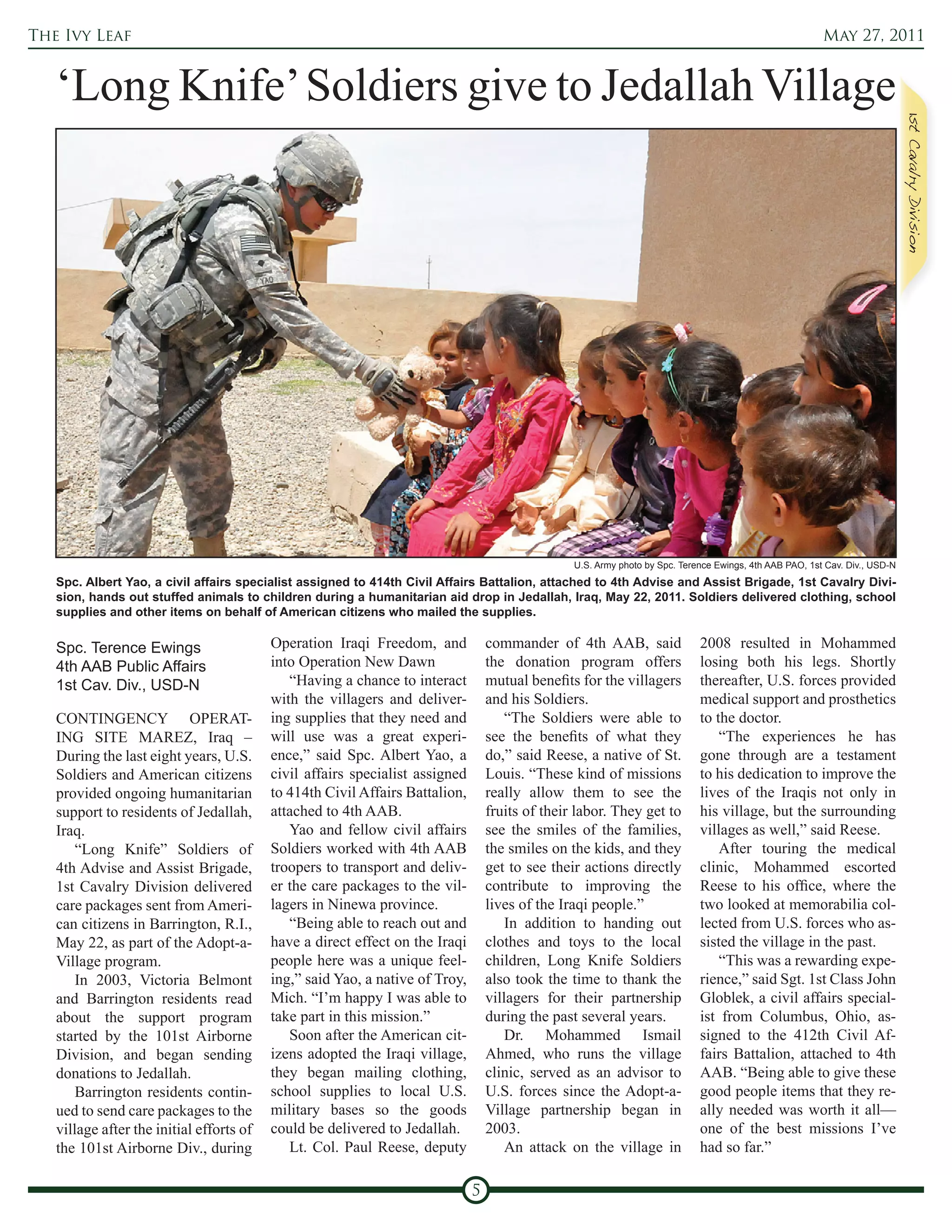 The Ivy Leaf                                                                                                                                             May 27, 2011


   ‘Long Knife’ Soldiers give to Jedallah Village




                                                                                                 U.S. Army photo by Spc. Terence Ewings, 4th AAB PAO, 1st Cav. Div., USD-N
   Spc. Albert Yao, a civil affairs specialist assigned to 414th Civil Affairs Battalion, attached to 4th Advise and Assist Brigade, 1st Cavalry Divi-
   sion, hands out stuffed animals to children during a humanitarian aid drop in Jedallah, Iraq, May 22, 2011. Soldiers delivered clothing, school
   supplies and other items on behalf of American citizens who mailed the supplies.

   Spc. Terence Ewings                    Operation Iraqi Freedom, and            commander of 4th AAB, said                 2008 resulted in Mohammed
   4th AAB Public Affairs                 into Operation New Dawn                 the donation program offers                losing both his legs. Shortly
   1st Cav. Div., USD-N                      “Having a chance to interact         mutual benefits for the villagers          thereafter, U.S. forces provided
                                          with the villagers and deliver-         and his Soldiers.                          medical support and prosthetics
   CONTINGENCY OPERAT-                    ing supplies that they need and             “The Soldiers were able to             to the doctor.
   ING SITE MAREZ, Iraq –                 will use was a great experi-            see the benefits of what they                  “The experiences he has
   During the last eight years, U.S.      ence,” said Spc. Albert Yao, a          do,” said Reese, a native of St.           gone through are a testament
   Soldiers and American citizens         civil affairs specialist assigned       Louis. “These kind of missions             to his dedication to improve the
   provided ongoing humanitarian          to 414th Civil Affairs Battalion,       really allow them to see the               lives of the Iraqis not only in
   support to residents of Jedallah,      attached to 4th AAB.                    fruits of their labor. They get to         his village, but the surrounding
   Iraq.                                     Yao and fellow civil affairs         see the smiles of the families,            villages as well,” said Reese.
       “Long Knife” Soldiers of           Soldiers worked with 4th AAB            the smiles on the kids, and they               After touring the medical
   4th Advise and Assist Brigade,         troopers to transport and deliv-        get to see their actions directly          clinic, Mohammed escorted
   1st Cavalry Division delivered         er the care packages to the vil-        contribute to improving the                Reese to his office, where the
   care packages sent from Ameri-         lagers in Ninewa province.              lives of the Iraqi people.”                two looked at memorabilia col-
   can citizens in Barrington, R.I.,         “Being able to reach out and             In addition to handing out             lected from U.S. forces who as-
   May 22, as part of the Adopt-a-        have a direct effect on the Iraqi       clothes and toys to the local              sisted the village in the past.
   Village program.                       people here was a unique feel-          children, Long Knife Soldiers                  “This was a rewarding expe-
       In 2003, Victoria Belmont          ing,” said Yao, a native of Troy,       also took the time to thank the            rience,” said Sgt. 1st Class John
   and Barrington residents read          Mich. “I’m happy I was able to          villagers for their partnership            Globlek, a civil affairs special-
   about the support program              take part in this mission.”             during the past several years.             ist from Columbus, Ohio, as-
   started by the 101st Airborne             Soon after the American cit-             Dr. Mohammed Ismail                    signed to the 412th Civil Af-
   Division, and began sending            izens adopted the Iraqi village,        Ahmed, who runs the village                fairs Battalion, attached to 4th
   donations to Jedallah.                 they began mailing clothing,            clinic, served as an advisor to            AAB. “Being able to give these
       Barrington residents contin-       school supplies to local U.S.           U.S. forces since the Adopt-a-             good people items that they re-
   ued to send care packages to the       military bases so the goods             Village partnership began in               ally needed was worth it all—
   village after the initial efforts of   could be delivered to Jedallah.         2003.                                      one of the best missions I’ve
   the 101st Airborne Div., during           Lt. Col. Paul Reese, deputy              An attack on the village in            had so far.”

                                                                              5
 