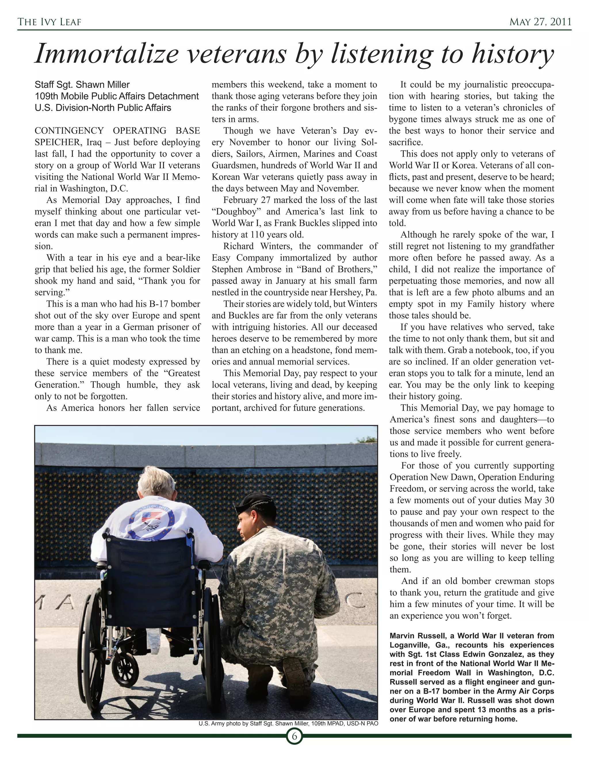 The Ivy Leaf                                                                                                                                       May 27, 2011


   Immortalize veterans by listening to history
   Staff Sgt. Shawn Miller                        members this weekend, take a moment to                              It could be my journalistic preoccupa-
   109th Mobile Public Affairs Detachment         thank those aging veterans before they join                     tion with hearing stories, but taking the
   U.S. Division-North Public Affairs             the ranks of their forgone brothers and sis-                    time to listen to a veteran’s chronicles of
                                                  ters in arms.                                                   bygone times always struck me as one of
   CONTINGENCY OPERATING BASE                        Though we have Veteran’s Day ev-                             the best ways to honor their service and
   SPEICHER, Iraq – Just before deploying         ery November to honor our living Sol-                           sacrifice.
   last fall, I had the opportunity to cover a    diers, Sailors, Airmen, Marines and Coast                           This does not apply only to veterans of
   story on a group of World War II veterans      Guardsmen, hundreds of World War II and                         World War II or Korea. Veterans of all con-
   visiting the National World War II Memo-       Korean War veterans quietly pass away in                        flicts, past and present, deserve to be heard;
   rial in Washington, D.C.                       the days between May and November.                              because we never know when the moment
       As Memorial Day approaches, I find            February 27 marked the loss of the last                      will come when fate will take those stories
   myself thinking about one particular vet-      “Doughboy” and America’s last link to                           away from us before having a chance to be
   eran I met that day and how a few simple       World War I, as Frank Buckles slipped into                      told.
   words can make such a permanent impres-        history at 110 years old.                                           Although he rarely spoke of the war, I
   sion.                                             Richard Winters, the commander of                            still regret not listening to my grandfather
       With a tear in his eye and a bear-like     Easy Company immortalized by author                             more often before he passed away. As a
   grip that belied his age, the former Soldier   Stephen Ambrose in “Band of Brothers,”                          child, I did not realize the importance of
   shook my hand and said, “Thank you for         passed away in January at his small farm                        perpetuating those memories, and now all
   serving.”                                      nestled in the countryside near Hershey, Pa.                    that is left are a few photo albums and an
       This is a man who had his B-17 bomber         Their stories are widely told, but Winters                   empty spot in my Family history where
   shot out of the sky over Europe and spent      and Buckles are far from the only veterans                      those tales should be.
   more than a year in a German prisoner of       with intriguing histories. All our deceased                         If you have relatives who served, take
   war camp. This is a man who took the time      heroes deserve to be remembered by more                         the time to not only thank them, but sit and
   to thank me.                                   than an etching on a headstone, fond mem-                       talk with them. Grab a notebook, too, if you
       There is a quiet modesty expressed by      ories and annual memorial services.                             are so inclined. If an older generation vet-
   these service members of the “Greatest            This Memorial Day, pay respect to your                       eran stops you to talk for a minute, lend an
   Generation.” Though humble, they ask           local veterans, living and dead, by keeping                     ear. You may be the only link to keeping
   only to not be forgotten.                      their stories and history alive, and more im-                   their history going.
       As America honors her fallen service       portant, archived for future generations.                           This Memorial Day, we pay homage to
                                                                                                                  America’s finest sons and daughters—to
                                                                                                                  those service members who went before
                                                                                                                  us and made it possible for current genera-
                                                                                                                  tions to live freely.
                                                                                                                      For those of you currently supporting
                                                                                                                  Operation New Dawn, Operation Enduring
                                                                                                                  Freedom, or serving across the world, take
                                                                                                                  a few moments out of your duties May 30
                                                                                                                  to pause and pay your own respect to the
                                                                                                                  thousands of men and women who paid for
                                                                                                                  progress with their lives. While they may
                                                                                                                  be gone, their stories will never be lost
                                                                                                                  so long as you are willing to keep telling
                                                                                                                  them.
                                                                                                                      And if an old bomber crewman stops
                                                                                                                  to thank you, return the gratitude and give
                                                                                                                  him a few minutes of your time. It will be
                                                                                                                  an experience you won’t forget.

                                                                                                                  Marvin Russell, a World War II veteran from
                                                                                                                  Loganville, Ga., recounts his experiences
                                                                                                                  with Sgt. 1st Class Edwin Gonzalez, as they
                                                                                                                  rest in front of the National World War II Me-
                                                                                                                  morial Freedom Wall in Washington, D.C.
                                                                                                                  Russell served as a flight engineer and gun-
                                                                                                                  ner on a B-17 bomber in the Army Air Corps
                                                                                                                  during World War II. Russell was shot down
                                                                                                                  over Europe and spent 13 months as a pris-
                                                                                                                  oner of war before returning home.
                                              U.S. Army photo by Staff Sgt. Shawn Miller, 109th MPAD, USD-N PAO

                                                                               6
 