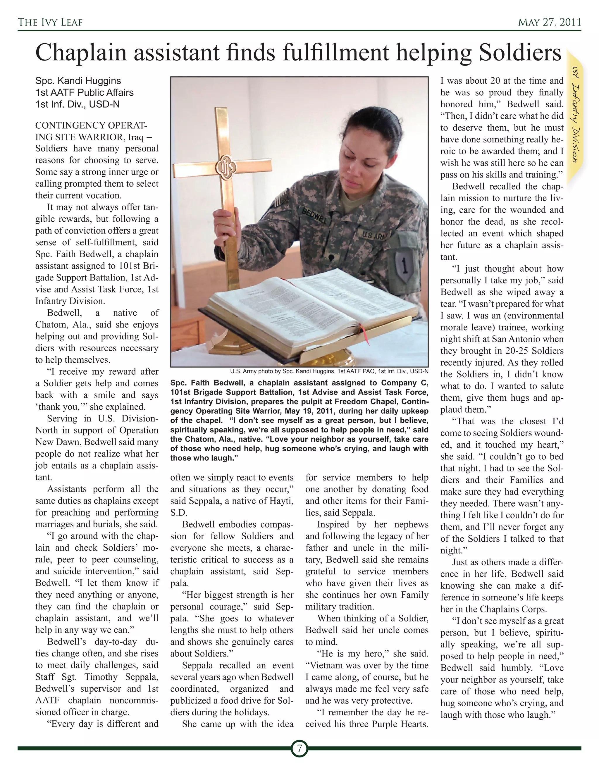 The Ivy Leaf                                                                                                                                            May 27, 2011


   Chaplain assistant finds fulfillment helping Soldiers
   Spc. Kandi Huggins                                                                                                              I was about 20 at the time and
   1st AATF Public Affairs                                                                                                         he was so proud they finally
   1st Inf. Div., USD-N                                                                                                            honored him,” Bedwell said.
                                                                                                                                   “Then, I didn’t care what he did
   CONTINGENCY OPERAT-                                                                                                             to deserve them, but he must
   ING SITE WARRIOR, Iraq –                                                                                                        have done something really he-
   Soldiers have many personal                                                                                                     roic to be awarded them; and I
   reasons for choosing to serve.                                                                                                  wish he was still here so he can
   Some say a strong inner urge or                                                                                                 pass on his skills and training.”
   calling prompted them to select                                                                                                    Bedwell recalled the chap-
   their current vocation.                                                                                                         lain mission to nurture the liv-
       It may not always offer tan-                                                                                                ing, care for the wounded and
   gible rewards, but following a                                                                                                  honor the dead, as she recol-
   path of conviction offers a great                                                                                               lected an event which shaped
   sense of self-fulfillment, said                                                                                                 her future as a chaplain assis-
   Spc. Faith Bedwell, a chaplain                                                                                                  tant.
   assistant assigned to 101st Bri-                                                                                                   “I just thought about how
   gade Support Battalion, 1st Ad-                                                                                                 personally I take my job,” said
   vise and Assist Task Force, 1st                                                                                                 Bedwell as she wiped away a
   Infantry Division.                                                                                                              tear. “I wasn’t prepared for what
       Bedwell, a native of                                                                                                        I saw. I was an (environmental
   Chatom, Ala., said she enjoys                                                                                                   morale leave) trainee, working
   helping out and providing Sol-                                                                                                  night shift at San Antonio when
   diers with resources necessary                                                                                                  they brought in 20-25 Soldiers
   to help themselves.                                                                                                             recently injured. As they rolled
       “I receive my reward after                      U.S. Army photo by Spc. Kandi Huggins, 1st AATF PAO, 1st Inf. Div., USD-N
                                                                                                                                   the Soldiers in, I didn’t know
   a Soldier gets help and comes       Spc. Faith Bedwell, a chaplain assistant assigned to Company C,                             what to do. I wanted to salute
   back with a smile and says          101st Brigade Support Battalion, 1st Advise and Assist Task Force,
                                       1st Infantry Division, prepares the pulpit at Freedom Chapel, Contin-                       them, give them hugs and ap-
   ‘thank you,’” she explained.        gency Operating Site Warrior, May 19, 2011, during her daily upkeep                         plaud them.”
       Serving in U.S. Division-       of the chapel. “I don’t see myself as a great person, but I believe,                           “That was the closest I’d
   North in support of Operation       spiritually speaking, we’re all supposed to help people in need,” said                      come to seeing Soldiers wound-
   New Dawn, Bedwell said many         the Chatom, Ala., native. “Love your neighbor as yourself, take care
                                       of those who need help, hug someone who’s crying, and laugh with                            ed, and it touched my heart,”
   people do not realize what her      those who laugh.”                                                                           she said. “I couldn’t go to bed
   job entails as a chaplain assis-                                                                                                that night. I had to see the Sol-
   tant.                               often we simply react to events             for service members to help                     diers and their Families and
       Assistants perform all the      and situations as they occur,”              one another by donating food                    make sure they had everything
   same duties as chaplains except     said Seppala, a native of Hayti,            and other items for their Fami-                 they needed. There wasn’t any-
   for preaching and performing        S.D.                                        lies, said Seppala.                             thing I felt like I couldn’t do for
   marriages and burials, she said.        Bedwell embodies compas-                    Inspired by her nephews                     them, and I’ll never forget any
       “I go around with the chap-     sion for fellow Soldiers and                and following the legacy of her                 of the Soldiers I talked to that
   lain and check Soldiers’ mo-        everyone she meets, a charac-               father and uncle in the mili-                   night.”
   rale, peer to peer counseling,      teristic critical to success as a           tary, Bedwell said she remains                     Just as others made a differ-
   and suicide intervention,” said     chaplain assistant, said Sep-               grateful to service members                     ence in her life, Bedwell said
   Bedwell. “I let them know if        pala.                                       who have given their lives as                   knowing she can make a dif-
   they need anything or anyone,           “Her biggest strength is her            she continues her own Family                    ference in someone’s life keeps
   they can find the chaplain or       personal courage,” said Sep-                military tradition.                             her in the Chaplains Corps.
   chaplain assistant, and we’ll       pala. “She goes to whatever                     When thinking of a Soldier,                    “I don’t see myself as a great
   help in any way we can.”            lengths she must to help others             Bedwell said her uncle comes                    person, but I believe, spiritu-
       Bedwell’s day-to-day du-        and shows she genuinely cares               to mind.                                        ally speaking, we’re all sup-
   ties change often, and she rises    about Soldiers.”                                “He is my hero,” she said.                  posed to help people in need,”
   to meet daily challenges, said          Seppala recalled an event               “Vietnam was over by the time                   Bedwell said humbly. “Love
   Staff Sgt. Timothy Seppala,         several years ago when Bedwell              I came along, of course, but he                 your neighbor as yourself, take
   Bedwell’s supervisor and 1st        coordinated, organized and                  always made me feel very safe                   care of those who need help,
   AATF chaplain noncommis-            publicized a food drive for Sol-            and he was very protective.                     hug someone who’s crying, and
   sioned officer in charge.           diers during the holidays.                      “I remember the day he re-                  laugh with those who laugh.”
       “Every day is different and         She came up with the idea               ceived his three Purple Hearts.

                                                                               7
 