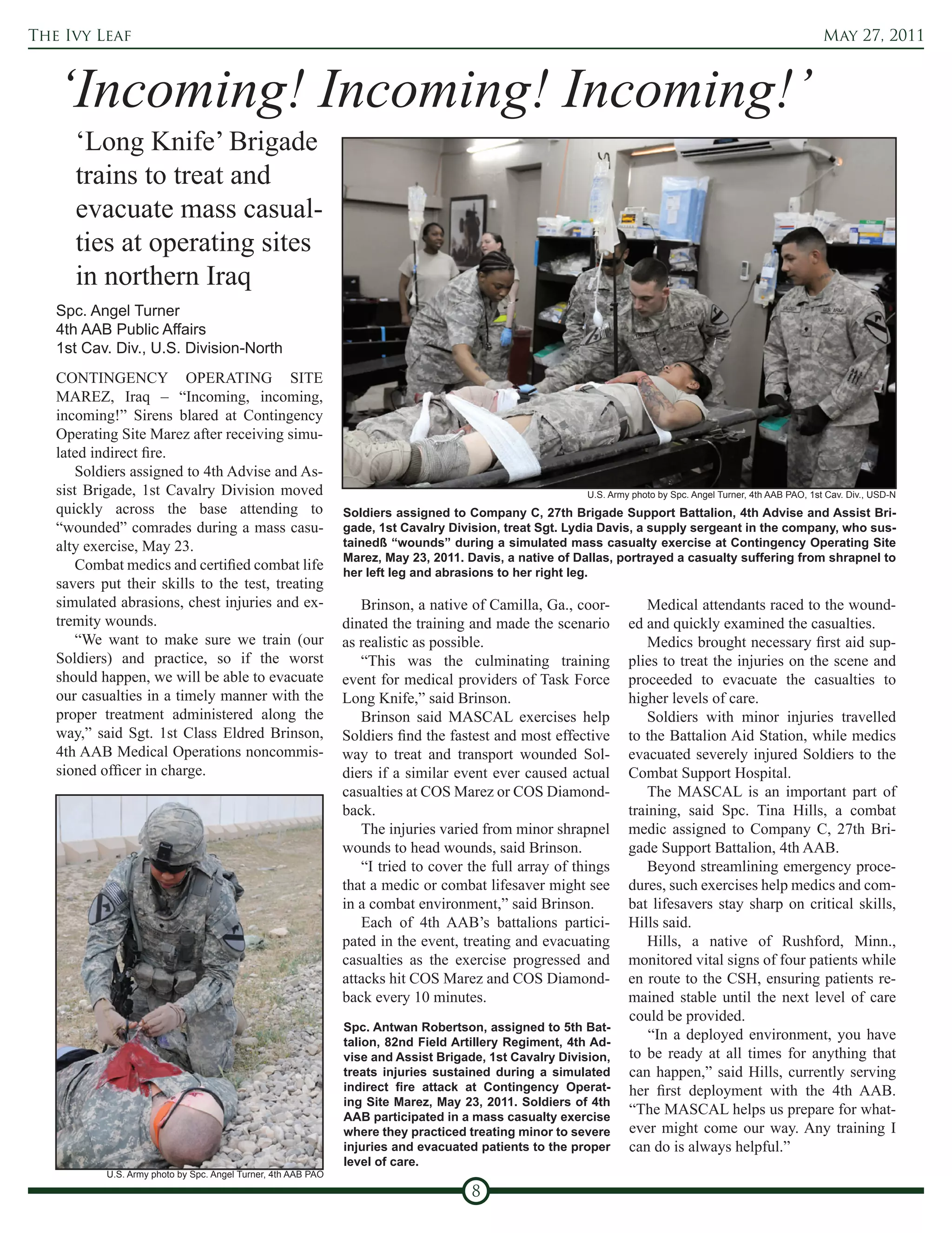The Ivy Leaf                                                                                                                                                   May 27, 2011



   ‘Incoming! Incoming! Incoming!’
      ‘Long Knife’ Brigade
      trains to treat and
      evacuate mass casual-
      ties at operating sites
      in northern Iraq
   Spc. Angel Turner
   4th AAB Public Affairs
   1st Cav. Div., U.S. Division-North
   CONTINGENCY OPERATING SITE
   MAREZ, Iraq – “Incoming, incoming,
   incoming!” Sirens blared at Contingency
   Operating Site Marez after receiving simu-
   lated indirect fire.
       Soldiers assigned to 4th Advise and As-
   sist Brigade, 1st Cavalry Division moved                                                              U.S. Army photo by Spc. Angel Turner, 4th AAB PAO, 1st Cav. Div., USD-N
   quickly across the base attending to                        Soldiers assigned to Company C, 27th Brigade Support Battalion, 4th Advise and Assist Bri-
   “wounded” comrades during a mass casu-                      gade, 1st Cavalry Division, treat Sgt. Lydia Davis, a supply sergeant in the company, who sus-
   alty exercise, May 23.                                      tainedß “wounds” during a simulated mass casualty exercise at Contingency Operating Site
                                                               Marez, May 23, 2011. Davis, a native of Dallas, portrayed a casualty suffering from shrapnel to
       Combat medics and certified combat life                 her left leg and abrasions to her right leg.
   savers put their skills to the test, treating
   simulated abrasions, chest injuries and ex-                    Brinson, a native of Camilla, Ga., coor-            Medical attendants raced to the wound-
   tremity wounds.                                             dinated the training and made the scenario         ed and quickly examined the casualties.
       “We want to make sure we train (our                     as realistic as possible.                              Medics brought necessary first aid sup-
   Soldiers) and practice, so if the worst                        “This was the culminating training              plies to treat the injuries on the scene and
   should happen, we will be able to evacuate                  event for medical providers of Task Force          proceeded to evacuate the casualties to
   our casualties in a timely manner with the                  Long Knife,” said Brinson.                         higher levels of care.
   proper treatment administered along the                        Brinson said MASCAL exercises help                  Soldiers with minor injuries travelled
   way,” said Sgt. 1st Class Eldred Brinson,                   Soldiers find the fastest and most effective       to the Battalion Aid Station, while medics
   4th AAB Medical Operations noncommis-                       way to treat and transport wounded Sol-            evacuated severely injured Soldiers to the
   sioned officer in charge.                                   diers if a similar event ever caused actual        Combat Support Hospital.
                                                               casualties at COS Marez or COS Diamond-                The MASCAL is an important part of
                                                               back.                                              training, said Spc. Tina Hills, a combat
                                                                  The injuries varied from minor shrapnel         medic assigned to Company C, 27th Bri-
                                                               wounds to head wounds, said Brinson.               gade Support Battalion, 4th AAB.
                                                                  “I tried to cover the full array of things          Beyond streamlining emergency proce-
                                                               that a medic or combat lifesaver might see         dures, such exercises help medics and com-
                                                               in a combat environment,” said Brinson.            bat lifesavers stay sharp on critical skills,
                                                                  Each of 4th AAB’s battalions partici-           Hills said.
                                                               pated in the event, treating and evacuating            Hills, a native of Rushford, Minn.,
                                                               casualties as the exercise progressed and          monitored vital signs of four patients while
                                                               attacks hit COS Marez and COS Diamond-             en route to the CSH, ensuring patients re-
                                                               back every 10 minutes.                             mained stable until the next level of care
                                                                                                                  could be provided.
                                                               Spc. Antwan Robertson, assigned to 5th Bat-
                                                               talion, 82nd Field Artillery Regiment, 4th Ad-
                                                                                                                      “In a deployed environment, you have
                                                               vise and Assist Brigade, 1st Cavalry Division,     to be ready at all times for anything that
                                                               treats injuries sustained during a simulated       can happen,” said Hills, currently serving
                                                               indirect fire attack at Contingency Operat-        her first deployment with the 4th AAB.
                                                               ing Site Marez, May 23, 2011. Soldiers of 4th
                                                               AAB participated in a mass casualty exercise
                                                                                                                  “The MASCAL helps us prepare for what-
                                                               where they practiced treating minor to severe      ever might come our way. Any training I
                                                               injuries and evacuated patients to the proper      can do is always helpful.”
                                                               level of care.
           U.S. Army photo by Spc. Angel Turner, 4th AAB PAO

                                                                                     8
 