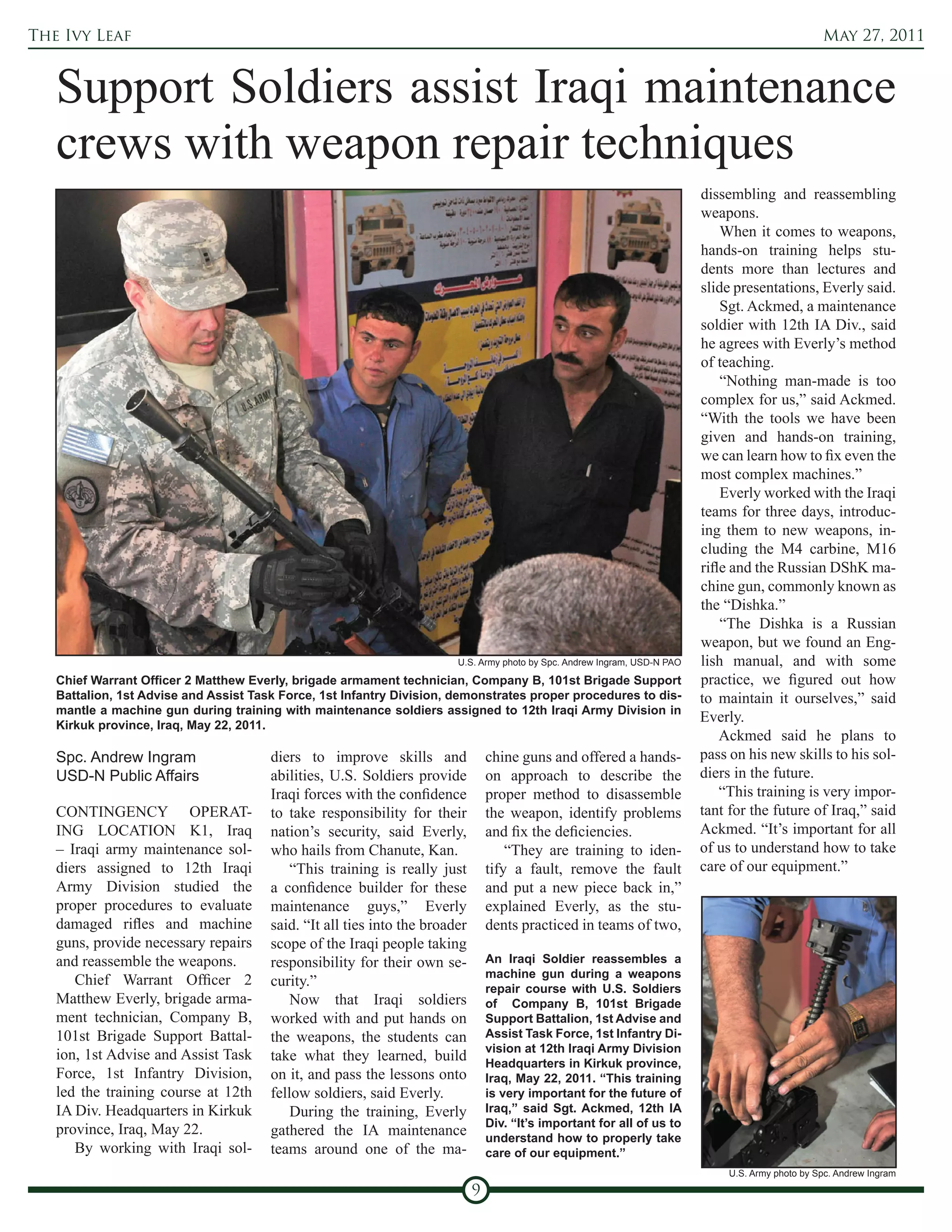 The Ivy Leaf                                                                                                                                        May 27, 2011


   Support Soldiers assist Iraqi maintenance
   crews with weapon repair techniques
                                                                                                                           dissembling and reassembling
                                                                                                                           weapons.
                                                                                                                               When it comes to weapons,
                                                                                                                           hands-on training helps stu-
                                                                                                                           dents more than lectures and
                                                                                                                           slide presentations, Everly said.
                                                                                                                               Sgt. Ackmed, a maintenance
                                                                                                                           soldier with 12th IA Div., said
                                                                                                                           he agrees with Everly’s method
                                                                                                                           of teaching.
                                                                                                                               “Nothing man-made is too
                                                                                                                           complex for us,” said Ackmed.
                                                                                                                           “With the tools we have been
                                                                                                                           given and hands-on training,
                                                                                                                           we can learn how to fix even the
                                                                                                                           most complex machines.”
                                                                                                                               Everly worked with the Iraqi
                                                                                                                           teams for three days, introduc-
                                                                                                                           ing them to new weapons, in-
                                                                                                                           cluding the M4 carbine, M16
                                                                                                                           rifle and the Russian DShK ma-
                                                                                                                           chine gun, commonly known as
                                                                                                                           the “Dishka.”
                                                                                                                               “The Dishka is a Russian
                                                                                                                           weapon, but we found an Eng-
                                                                        U.S. Army photo by Spc. Andrew Ingram, USD-N PAO   lish manual, and with some
   Chief Warrant Officer 2 Matthew Everly, brigade armament technician, Company B, 101st Brigade Support                   practice, we figured out how
   Battalion, 1st Advise and Assist Task Force, 1st Infantry Division, demonstrates proper procedures to dis-              to maintain it ourselves,” said
   mantle a machine gun during training with maintenance soldiers assigned to 12th Iraqi Army Division in
   Kirkuk province, Iraq, May 22, 2011.
                                                                                                                           Everly.
                                                                                                                               Ackmed said he plans to
   Spc. Andrew Ingram                  diers to improve skills and               chine guns and offered a hands-           pass on his new skills to his sol-
   USD-N Public Affairs                abilities, U.S. Soldiers provide          on approach to describe the               diers in the future.
                                       Iraqi forces with the confidence          proper method to disassemble                  “This training is very impor-
   CONTINGENCY OPERAT-                 to take responsibility for their          the weapon, identify problems             tant for the future of Iraq,” said
   ING LOCATION K1, Iraq               nation’s security, said Everly,           and fix the deficiencies.                 Ackmed. “It’s important for all
   – Iraqi army maintenance sol-       who hails from Chanute, Kan.                  “They are training to iden-           of us to understand how to take
   diers assigned to 12th Iraqi            “This training is really just         tify a fault, remove the fault            care of our equipment.”
   Army Division studied the           a confidence builder for these            and put a new piece back in,”
   proper procedures to evaluate       maintenance guys,” Everly                 explained Everly, as the stu-
   damaged rifles and machine          said. “It all ties into the broader       dents practiced in teams of two,
   guns, provide necessary repairs     scope of the Iraqi people taking
   and reassemble the weapons.         responsibility for their own se-          An Iraqi Soldier reassembles a
                                                                                 machine gun during a weapons
      Chief Warrant Officer 2          curity.”                                  repair course with U.S. Soldiers
   Matthew Everly, brigade arma-           Now that Iraqi soldiers               of Company B, 101st Brigade
   ment technician, Company B,         worked with and put hands on              Support Battalion, 1st Advise and
   101st Brigade Support Battal-       the weapons, the students can             Assist Task Force, 1st Infantry Di-
                                                                                 vision at 12th Iraqi Army Division
   ion, 1st Advise and Assist Task     take what they learned, build             Headquarters in Kirkuk province,
   Force, 1st Infantry Division,       on it, and pass the lessons onto          Iraq, May 22, 2011. “This training
   led the training course at 12th     fellow soldiers, said Everly.             is very important for the future of
   IA Div. Headquarters in Kirkuk          During the training, Everly           Iraq,” said Sgt. Ackmed, 12th IA
                                                                                 Div. “It’s important for all of us to
   province, Iraq, May 22.             gathered the IA maintenance               understand how to properly take
      By working with Iraqi sol-       teams around one of the ma-               care of our equipment.”
                                                                                                                                U.S. Army photo by Spc. Andrew Ingram

                                                                             9
 