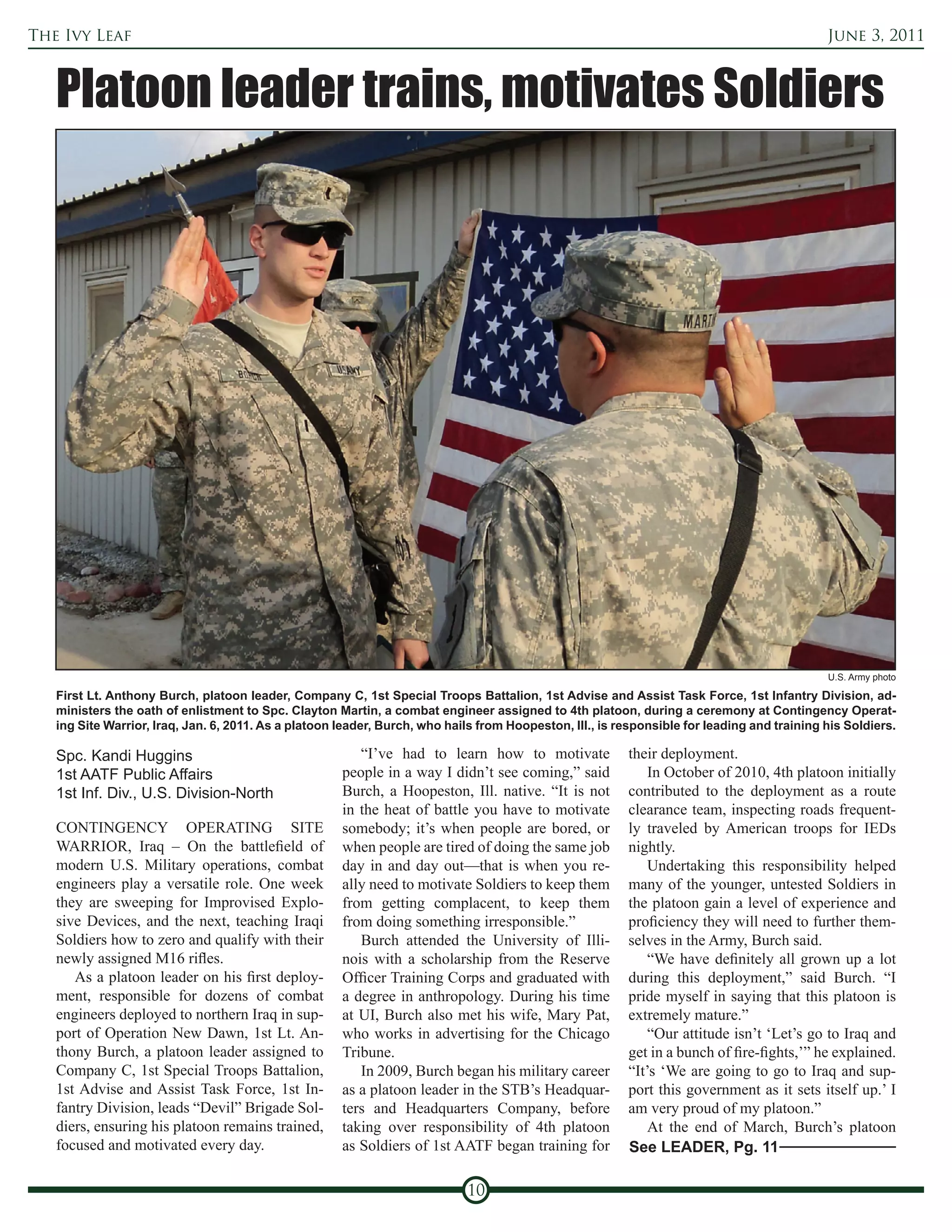 The Ivy Leaf                                                                                                                                 June 3, 2011



   Platoon leader trains, motivates Soldiers




                                                                                                                                             U.S. Army photo

   First Lt. Anthony Burch, platoon leader, Company C, 1st Special Troops Battalion, 1st Advise and Assist Task Force, 1st Infantry Division, ad-
   ministers the oath of enlistment to Spc. Clayton Martin, a combat engineer assigned to 4th platoon, during a ceremony at Contingency Operat-
   ing Site Warrior, Iraq, Jan. 6, 2011. As a platoon leader, Burch, who hails from Hoopeston, Ill., is responsible for leading and training his Soldiers.

   Spc. Kandi Huggins                                    “I’ve had to learn how to motivate              their deployment.
   1st AATF Public Affairs                            people in a way I didn’t see coming,” said             In October of 2010, 4th platoon initially
   1st Inf. Div., U.S. Division-North                 Burch, a Hoopeston, Ill. native. “It is not        contributed to the deployment as a route
                                                      in the heat of battle you have to motivate         clearance team, inspecting roads frequent-
   CONTINGENCY OPERATING SITE                         somebody; it’s when people are bored, or           ly traveled by American troops for IEDs
   WARRIOR, Iraq – On the battlefield of              when people are tired of doing the same job        nightly.
   modern U.S. Military operations, combat            day in and day out—that is when you re-                Undertaking this responsibility helped
   engineers play a versatile role. One week          ally need to motivate Soldiers to keep them        many of the younger, untested Soldiers in
   they are sweeping for Improvised Explo-            from getting complacent, to keep them              the platoon gain a level of experience and
   sive Devices, and the next, teaching Iraqi         from doing something irresponsible.”               proficiency they will need to further them-
   Soldiers how to zero and qualify with their           Burch attended the University of Illi-          selves in the Army, Burch said.
   newly assigned M16 rifles.                         nois with a scholarship from the Reserve               “We have definitely all grown up a lot
      As a platoon leader on his first deploy-        Officer Training Corps and graduated with          during this deployment,” said Burch. “I
   ment, responsible for dozens of combat             a degree in anthropology. During his time          pride myself in saying that this platoon is
   engineers deployed to northern Iraq in sup-        at UI, Burch also met his wife, Mary Pat,          extremely mature.”
   port of Operation New Dawn, 1st Lt. An-            who works in advertising for the Chicago               “Our attitude isn’t ‘Let’s go to Iraq and
   thony Burch, a platoon leader assigned to          Tribune.                                           get in a bunch of fire-fights,’” he explained.
   Company C, 1st Special Troops Battalion,              In 2009, Burch began his military career        “It’s ‘We are going to go to Iraq and sup-
   1st Advise and Assist Task Force, 1st In-          as a platoon leader in the STB’s Headquar-         port this government as it sets itself up.’ I
   fantry Division, leads “Devil” Brigade Sol-        ters and Headquarters Company, before              am very proud of my platoon.”
   diers, ensuring his platoon remains trained,       taking over responsibility of 4th platoon              At the end of March, Burch’s platoon
   focused and motivated every day.                   as Soldiers of 1st AATF began training for         See LEADER, Pg. 11

                                                                            10
 