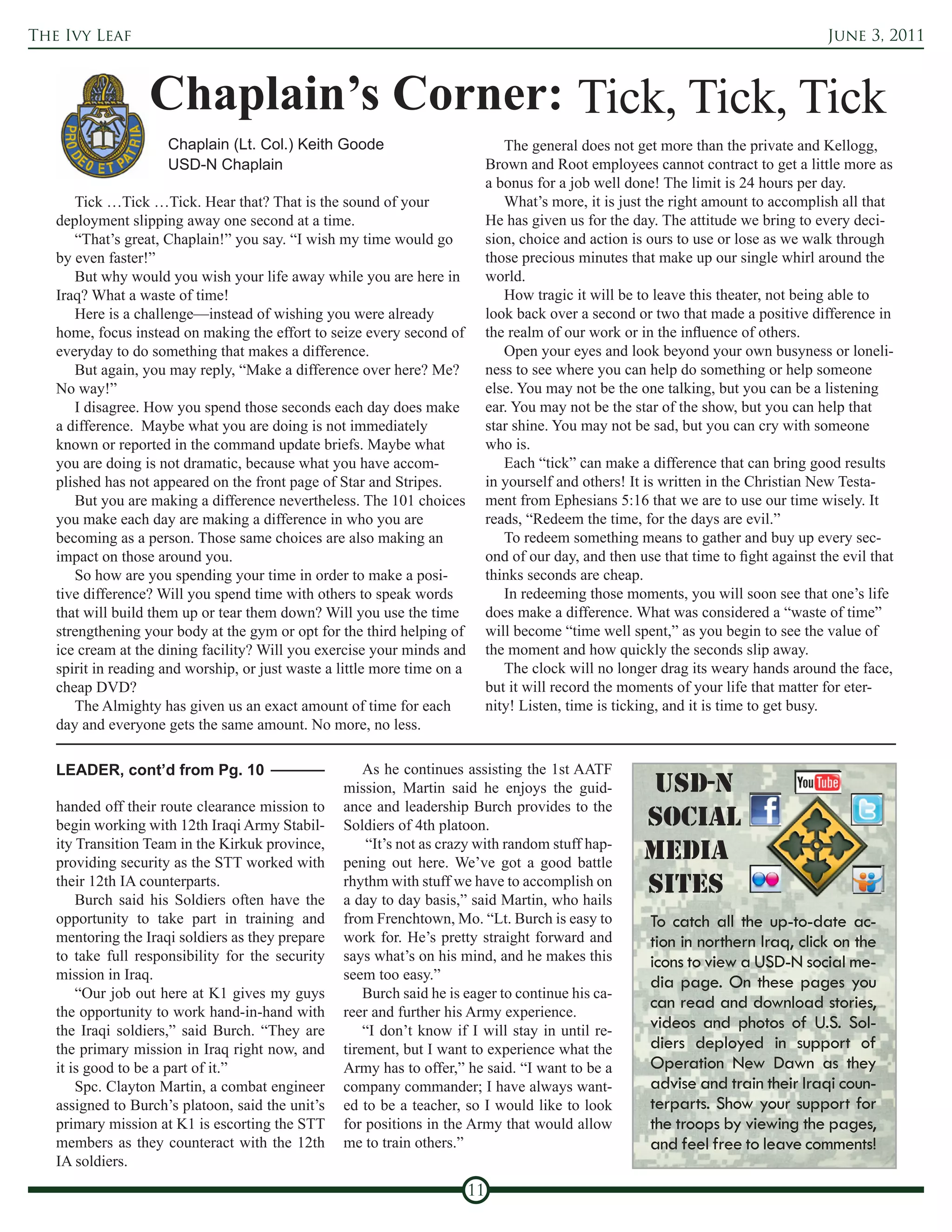 The Ivy Leaf                                                                                                                            June 3, 2011



                  Chaplain’s Corner: Tick, Tick, Tick
                     Chaplain (Lt. Col.) Keith Goode                              The general does not get more than the private and Kellogg,
                     USD-N Chaplain                                            Brown and Root employees cannot contract to get a little more as
                                                                               a bonus for a job well done! The limit is 24 hours per day.
      Tick …Tick …Tick. Hear that? That is the sound of your                      What’s more, it is just the right amount to accomplish all that
   deployment slipping away one second at a time.                              He has given us for the day. The attitude we bring to every deci-
      “That’s great, Chaplain!” you say. “I wish my time would go              sion, choice and action is ours to use or lose as we walk through
   by even faster!”                                                            those precious minutes that make up our single whirl around the
      But why would you wish your life away while you are here in              world.
   Iraq? What a waste of time!                                                    How tragic it will be to leave this theater, not being able to
      Here is a challenge—instead of wishing you were already                  look back over a second or two that made a positive difference in
   home, focus instead on making the effort to seize every second of           the realm of our work or in the influence of others.
   everyday to do something that makes a difference.                              Open your eyes and look beyond your own busyness or loneli-
      But again, you may reply, “Make a difference over here? Me?              ness to see where you can help do something or help someone
   No way!”                                                                    else. You may not be the one talking, but you can be a listening
      I disagree. How you spend those seconds each day does make               ear. You may not be the star of the show, but you can help that
   a difference. Maybe what you are doing is not immediately                   star shine. You may not be sad, but you can cry with someone
   known or reported in the command update briefs. Maybe what                  who is.
   you are doing is not dramatic, because what you have accom-                    Each “tick” can make a difference that can bring good results
   plished has not appeared on the front page of Star and Stripes.             in yourself and others! It is written in the Christian New Testa-
      But you are making a difference nevertheless. The 101 choices            ment from Ephesians 5:16 that we are to use our time wisely. It
   you make each day are making a difference in who you are                    reads, “Redeem the time, for the days are evil.”
   becoming as a person. Those same choices are also making an                    To redeem something means to gather and buy up every sec-
   impact on those around you.                                                 ond of our day, and then use that time to fight against the evil that
      So how are you spending your time in order to make a posi-               thinks seconds are cheap.
   tive difference? Will you spend time with others to speak words                In redeeming those moments, you will soon see that one’s life
   that will build them up or tear them down? Will you use the time            does make a difference. What was considered a “waste of time”
   strengthening your body at the gym or opt for the third helping of          will become “time well spent,” as you begin to see the value of
   ice cream at the dining facility? Will you exercise your minds and          the moment and how quickly the seconds slip away.
   spirit in reading and worship, or just waste a little more time on a           The clock will no longer drag its weary hands around the face,
   cheap DVD?                                                                  but it will record the moments of your life that matter for eter-
      The Almighty has given us an exact amount of time for each               nity! Listen, time is ticking, and it is time to get busy.
   day and everyone gets the same amount. No more, no less.

   LEADER, cont’d from Pg. 10                         As he continues assisting the 1st AATF
                                                  mission, Martin said he enjoys the guid-                USD-N
   handed off their route clearance mission to    ance and leadership Burch provides to the
   begin working with 12th Iraqi Army Stabil-     Soldiers of 4th platoon.                               Social
   ity Transition Team in the Kirkuk province,        “It’s not as crazy with random stuff hap-
   providing security as the STT worked with      pening out here. We’ve got a good battle
                                                                                                         MeDia
   their 12th IA counterparts.
       Burch said his Soldiers often have the
                                                  rhythm with stuff we have to accomplish on
                                                  a day to day basis,” said Martin, who hails
                                                                                                         SiteS
   opportunity to take part in training and       from Frenchtown, Mo. “Lt. Burch is easy to              To catch all the up-to-date ac-
   mentoring the Iraqi soldiers as they prepare   work for. He’s pretty straight forward and              tion in northern Iraq, click on the
   to take full responsibility for the security   says what’s on his mind, and he makes this              icons to view a USD-N social me-
   mission in Iraq.                               seem too easy.”
                                                                                                          dia page. On these pages you
       “Our job out here at K1 gives my guys          Burch said he is eager to continue his ca-
   the opportunity to work hand-in-hand with      reer and further his Army experience.
                                                                                                          can read and download stories,
   the Iraqi soldiers,” said Burch. “They are         “I don’t know if I will stay in until re-           videos and photos of U.S. Sol-
   the primary mission in Iraq right now, and     tirement, but I want to experience what the             diers deployed in support of
   it is good to be a part of it.”                Army has to offer,” he said. “I want to be a            Operation New Dawn as they
       Spc. Clayton Martin, a combat engineer     company commander; I have always want-                  advise and train their Iraqi coun-
   assigned to Burch’s platoon, said the unit’s   ed to be a teacher, so I would like to look             terparts. Show your support for
   primary mission at K1 is escorting the STT     for positions in the Army that would allow              the troops by viewing the pages,
   members as they counteract with the 12th       me to train others.”                                    and feel free to leave comments!
   IA soldiers.
                                                                          11
 