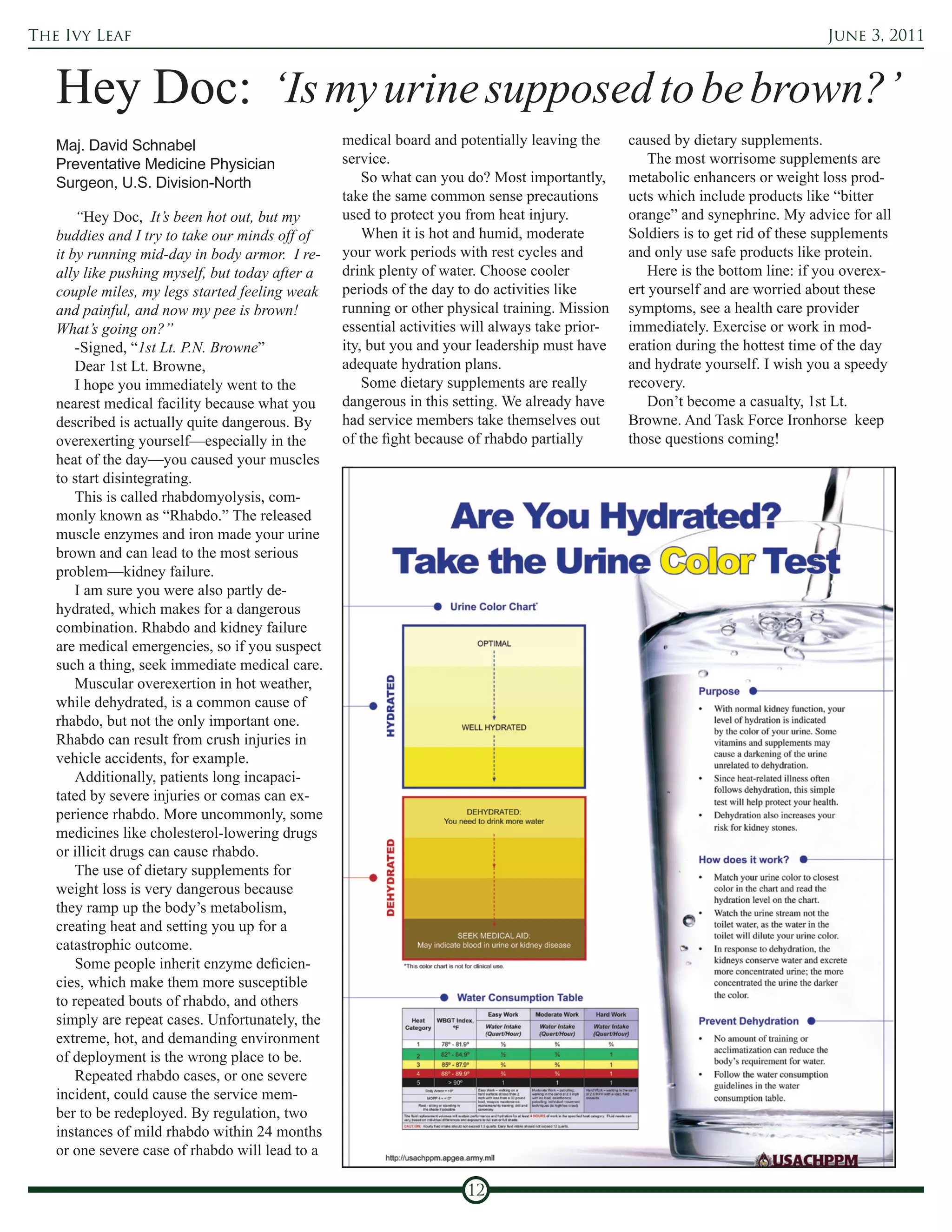 The Ivy Leaf                                                                                                                    June 3, 2011



   Hey Doc: ‘Is my urine supposed to be brown?’
   Maj. David Schnabel                           medical board and potentially leaving the      caused by dietary supplements.
   Preventative Medicine Physician               service.                                           The most worrisome supplements are
   Surgeon, U.S. Division-North                      So what can you do? Most importantly,      metabolic enhancers or weight loss prod-
                                                 take the same common sense precautions         ucts which include products like “bitter
       “Hey Doc, It’s been hot out, but my       used to protect you from heat injury.          orange” and synephrine. My advice for all
   buddies and I try to take our minds off of        When it is hot and humid, moderate         Soldiers is to get rid of these supplements
   it by running mid-day in body armor. I re-    your work periods with rest cycles and         and only use safe products like protein.
   ally like pushing myself, but today after a   drink plenty of water. Choose cooler               Here is the bottom line: if you overex-
   couple miles, my legs started feeling weak    periods of the day to do activities like       ert yourself and are worried about these
   and painful, and now my pee is brown!         running or other physical training. Mission    symptoms, see a health care provider
   What’s going on?”                             essential activities will always take prior-   immediately. Exercise or work in mod-
       -Signed, “1st Lt. P.N. Browne”            ity, but you and your leadership must have     eration during the hottest time of the day
       Dear 1st Lt. Browne,                      adequate hydration plans.                      and hydrate yourself. I wish you a speedy
       I hope you immediately went to the            Some dietary supplements are really        recovery.
   nearest medical facility because what you     dangerous in this setting. We already have         Don’t become a casualty, 1st Lt.
   described is actually quite dangerous. By     had service members take themselves out        Browne. And Task Force Ironhorse keep
   overexerting yourself—especially in the       of the fight because of rhabdo partially       those questions coming!
   heat of the day—you caused your muscles
   to start disintegrating.
       This is called rhabdomyolysis, com-
   monly known as “Rhabdo.” The released
   muscle enzymes and iron made your urine
   brown and can lead to the most serious
   problem—kidney failure.
       I am sure you were also partly de-
   hydrated, which makes for a dangerous
   combination. Rhabdo and kidney failure
   are medical emergencies, so if you suspect
   such a thing, seek immediate medical care.
       Muscular overexertion in hot weather,
   while dehydrated, is a common cause of
   rhabdo, but not the only important one.
   Rhabdo can result from crush injuries in
   vehicle accidents, for example.
       Additionally, patients long incapaci-
   tated by severe injuries or comas can ex-
   perience rhabdo. More uncommonly, some
   medicines like cholesterol-lowering drugs
   or illicit drugs can cause rhabdo.
       The use of dietary supplements for
   weight loss is very dangerous because
   they ramp up the body’s metabolism,
   creating heat and setting you up for a
   catastrophic outcome.
       Some people inherit enzyme deficien-
   cies, which make them more susceptible
   to repeated bouts of rhabdo, and others
   simply are repeat cases. Unfortunately, the
   extreme, hot, and demanding environment
   of deployment is the wrong place to be.
       Repeated rhabdo cases, or one severe
   incident, could cause the service mem-
   ber to be redeployed. By regulation, two
   instances of mild rhabdo within 24 months
   or one severe case of rhabdo will lead to a

                                                                     12
 